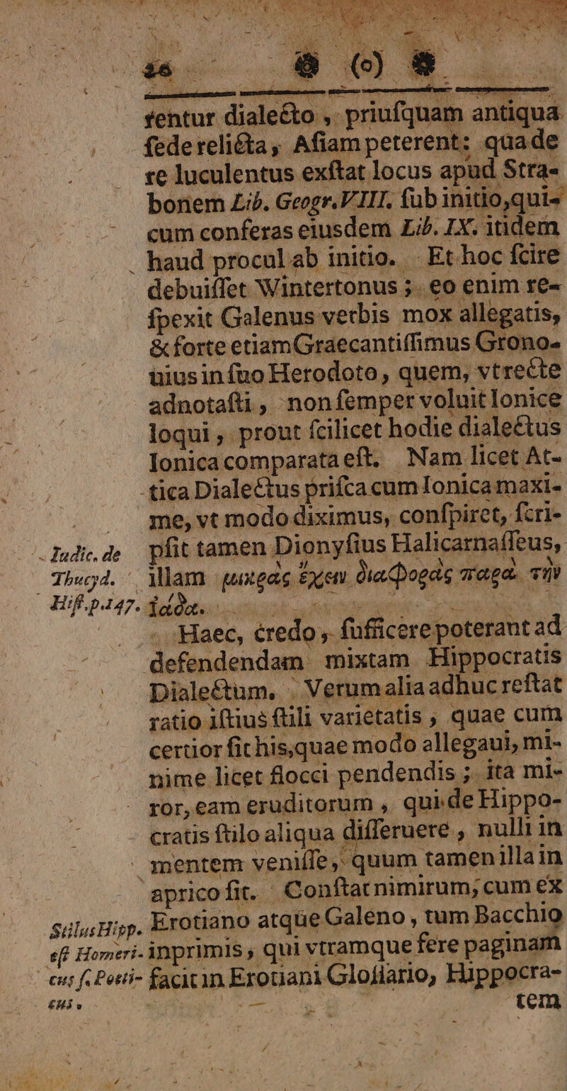 Ve oM HN, SY COSSTUI 5T ; : SS ER. » , y Vau BON RE. Iro deve uv R | JS aei UE jd  ui APR NM NECI MS QUAL ME ANE. NE í  ^. i is T2 n -— - UU Ee ad y Édt t vos de YN Et Av NES  NE - EU. ESDNE SON MES. ; j t Á j PLE. AO iur 1 , Td EM d  T [ wy Ks x ; ? Y i h 4 ; : 1 E ie * » D Js RS ; e : 3 ed fentur dialecto ,. p debuiffet Wintertonus 5. eo enim re- fpexit Galenus verbis mox allegatis, &amp; forte etiamGraecantiffimus Grono- uiusinfuo Herodoto, quem, vtrecte adnotafti , nonfemper voluit lonice loqui , prout fcilicet hodie dialectus Ionicacomparataeft. Nam licet At- - tica Dialectus prifca cum Ionicamaxi- . ge,vtmodo diximus, confpiret, fcri- .dudde pfit tamen Dionyfius Halicarnaffeus, Theg4. - Mlam gutgac £yen dia Dogas raga. va Hfp247. lae. T dteuemidtde c cca UR d —. Haec, éredo , füfficere poterant ad defendendam mixtam Hippocratis Diale&amp;um, . Verumalia adhuc reftat ratio iftius flili varietatis , quae cum certior fithis,quae modo ellegaui, mi- nime licet flocci pendendis ; ita mi- . gor,eam eruditorum , qui de Hippo- cratis ftilo aliqua differuere , nulli in mentem veniífe,; quum tamen illain apricofit. Conftat nimirum; cum ex suluHijp. Erotiano atque Galeno, tm Becchig eff Homeri. inprimis , qui vtramque fere paginan 4 Cent f Potti- facitin Erotiani Gloflario, Hüppocra- - £Hjo . dite: 5  , tem e