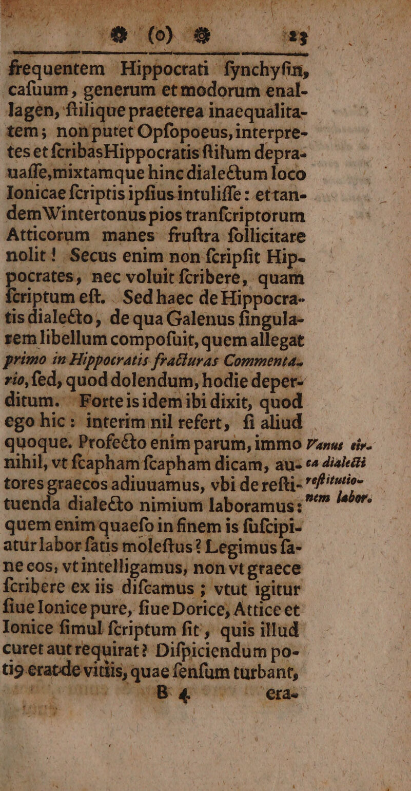 frequentem Hippocrati. fynchyfin, cafuum, generum et modorum enal- lagen, fülique praeterea inaequalita- tem; nonputet Opfopoeus, interpre- tes et fcribasHippocratis filum depra- uaffe,mixtamque hinc diale&amp;tum loco Ionicae fcriptis ipfius intuliffe : ettan- demWintertonus pios tranfcriptorum Atticorum manes fruftra follicitare nolit ! .Secus enim non fcripfit Hip- pocrates, nec voluit fcribere, quam wet eft. . Sed haec de Hippocra- tisdiale&amp;to, dequa Galenus fingula- zem libellum compofuit, quem allegat primo in Hippocratis fratluras Commenta. ditum. ' Forteis idemibi dixit, quod ego hic: interim nil refert, fi aliud N quem enimquaefo in finem is füfcipi- aturlabor fatis moleftus? Legimus fa- ne cos, vt intelligamus, non vtgtaece Ícribere ex iis difcamus ; vtut igitur fiue Ionice pure, fiue Dorice, Attice et Ionice fimul fcriptum fit, quis illud t9 eratde vitiis, quae (enfüm turbant,