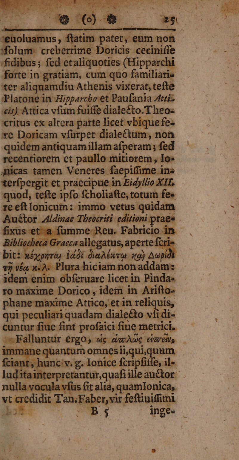 * TUAM ] P D am. t NI :eüoluamus , ftatim tety. € atim patet, eum non folum: creberrime Doricis ceciniffe fidibus; fed etaliquoties (Hipparchi forte in gratiam, cum quo familiari - 'ter aliquamdiu Athenis vixerat, tefte Platone in Hipparcbo:et Paufania Attiz /£is) Attica vfum fuiffe diale&amp;to.Theos «ritus ex altera parte licet vbique fe« xe Doricam vfürpet dialectum, non quidem antiquamillam afperam ; fed recentiorem et paullo mitiorem, Io« qnicas tamen Veneres faepiffime ins terfpergit et praecipue in EiZyllo XII. quod, tefte i fo fcholiafte, totum fes xe eftlonicum: immo vetus quidam Aué&amp;tor 4idinae Theocriti: editioni praes . fixus-et-a fumme Reu. Fabricio in - biblio. t4 allegatus, aperte fcri dd di dana x) Awpia T2 VÍa x. A. Plura hiciam non addam: - idem enim obferuare licet in Pinda« ro maxime Dorico , idem in Arifto- phane maxime Attico, et in reliquis, qui peculiari quadam dialeéto vfi di- cuntur fiue fint profaici fiue metrici. ;-Fallantur ergo» dg dede má ant , hunc v. g. Ionice fcripfiffe, il« it Tan; Faber, vir feftiuifimi. DB; ange.