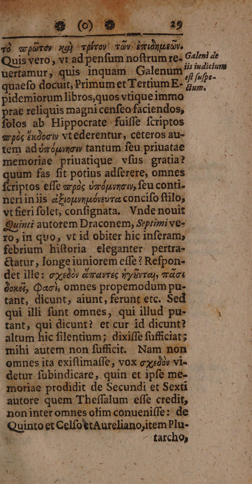 tem ad ózóumew tantum feu priuatae memoriae priuatique . vfus. gratia? uum fas fit potius adferere, omnes. neniniis d£iopmpuósvra concifo ftilo vt feri folet, confignata, Vnde nouit Quinii autotem Draconem, Sepripive- — r0, in quo, vt id obiter hic inferam, febrium hiftoria eleganter pertra- eatur, longe iuniorem effe ? Refpon- det ille: exo» dravrec trySvron, aci tant, dicunt, aiunt, ferunt etc. Sed - qui illi funt omues, qui ilud: pu- tant, qui dicunt? etcur id dicunt? altum hic filentium; dixiffe fuüfficiat; mihi autem non fufficit. Nam non omnes ita exiflimaffe, vox exsóóv vi- mornae nrodidi TAA : Bs NT, noninteromnesolimconueniffe: de — QuintoetCelfottAurelianojtemPlu- — bd un - tarchoy