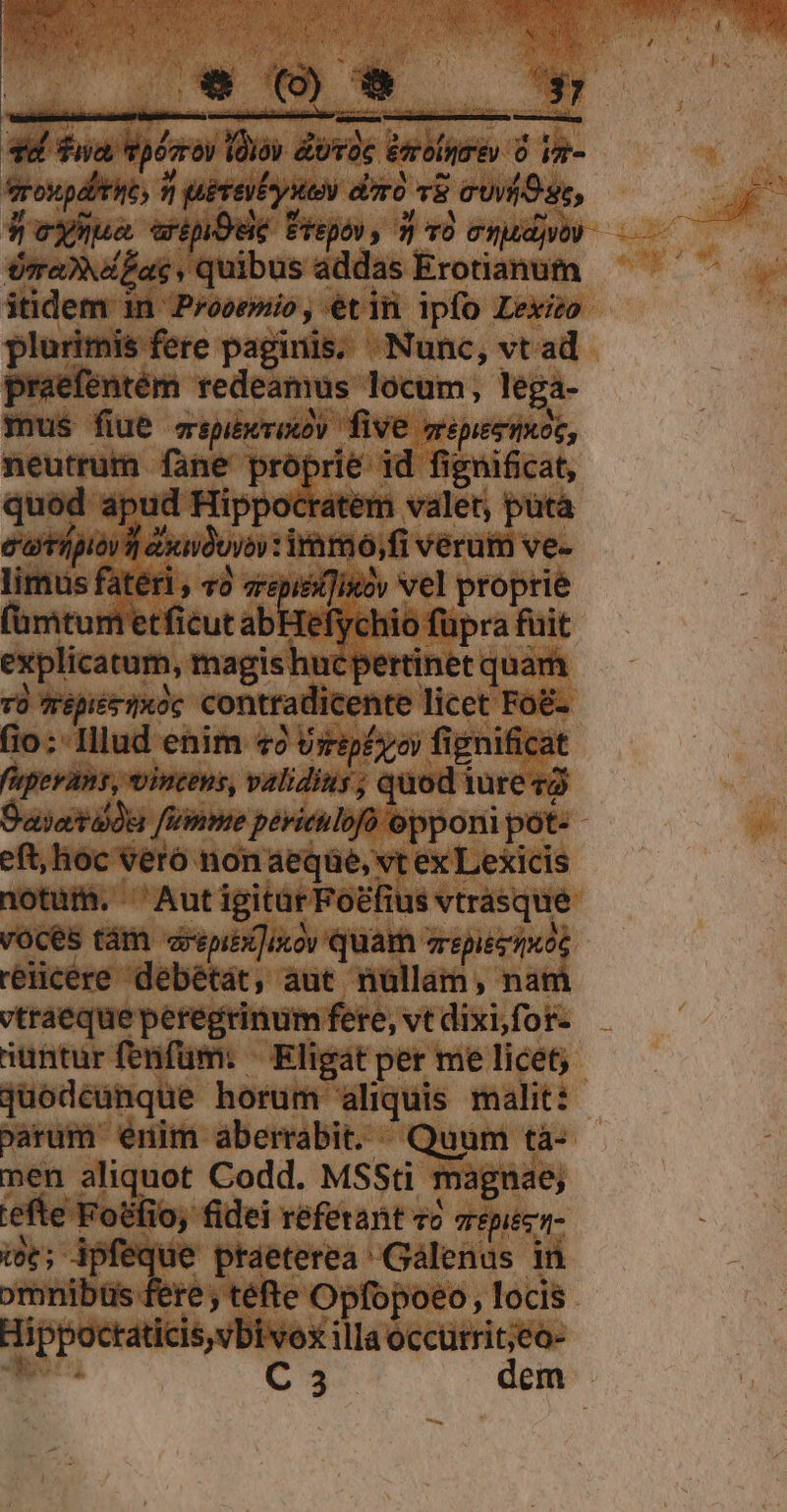 6 Tua, vpósrov lolo dUTOC édrolirév O ia- rovupditic, n peteibyue diro v cuv Oss, deymua artpOue repo, 3 vo etudes era»dzac. quibus addas Erotianum itidem in Prooemio, étiü ipfo Lexizo plurimis fere paginis. Nunc, vt ad praefentém redeamus locum, lega- mus fiue cepibkrixoy five erepesiixoc, neutrum fane proprie id fignificat, quód apud Hippocratem valer, pütà c'axtípióv i axniduyov iram, fi verum ve- limus fatéri , «2 srepiei]ixoy vel proprie (ümtum'etficut abHefychio füpra fuit explicatum, magis hucpertinet quam rü épiétixoc contradicente licet Fo&amp;- (io; Illud enim «9 Urip£yo fignificat f'upevan, vintens, validius; quod tre va Dayetadu fVinme périeulofo opponi pót- - eft, lioc veró non aeqüe, vt ex Lexicis notum. ^ AutigitarFoefius vtrásque voces tám arepibTinow quam arepiezixos reiicere debétát, aut nüllam, nam vtraeque peregrinum fere, vt dixi for- nuntur fenfum. ^ Kligát per me licet; Quodcunque horum aliquis malit: varum enim aberrabit. «Quum tà- men aliquot Codd. MSSti magnae; efte Fotfio, fidei referant vo arepecz- i; ipfeque praeterea ^ Gálenus in omnibtüs fere téfte Opfopoeo , locis Hippoctaticis,vbivoex illa occutrit;eo- eni C3 dem