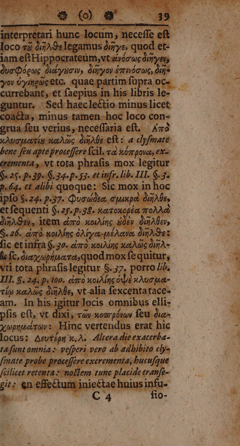 interpretari hunc. locum ; neceffe eft loco z&amp; à//A 9s legamus ómrys, quod et- jam eftHippocrateüm,;vt evóc'ec Órmyeus duc Qóeuc duiyacw, diyoy £mwácoc, dug yov U'yifeue etc. quae partim fupra OC« currebant; et faepius in his libris le- guntur, 'Sed haecleétio minus licet coacta, minus tamen. hoc loco con- grua feu verius, neceffaria eft, | Aza xAvapuasía xao; dmAle eft: a clyfmate bene feu apte roce[ere fcil, va. nósrpovas ex- (yementa , Nt tota phrafis mox legitur Oe 25e 307 $.34« p. 53- et tfr, lib. LIT. $.3- p.64. €t alibi quoque: Sic mox in hoc ipfo $. 24. p.37. Quadóta.. cyux pa ize, et fequenti $.27.:34. xaoxopéa groÀAd 032.98), item. dirà. xo1Mag Sev. Ou Ae, S. 26. cimo. nol AMne GA ye pé A oe, Ov Ne fic et infra $. 30. cizro. xwoiAae xA 0m A- le fc oie ioppeiro quod mox fequitur, - vti tota phrafis legitur $. 57. porro Jib, II. $.24. p.100. cisro xoig op xAug pua- vía xaAwc dme, vt-alia fexcentatace- am. In his igitur locis omnibus elli- pfis eft, vt dixi, «àv xoargóvoy feu di xepuperav: Hinc vertendus erat hic locus: A&amp;UTépil X. A. itera die exacerba- t funt omnia :-vefperi vero ab adhibito cly« finate. probe proceffere excrementa, bucu[que fcilicet retenta * no&amp;lem tunc placide tranfe- 9i: «n effectum iniectae huius infu- E pP C 4 i fio-