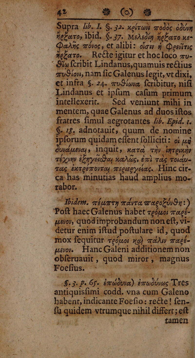 2 SA EUN x LO NUM. A04 Jiés Supra £5. I. $. 32. xev qrodoc .oóUvi le£avo, lbid... $. 37. MeAedín sel aro xe- J.. QaAÀrns aróvoc , et alibi: oiaw. 5 Qesiiric Je£aro. Recleigitur et hocloco zv-  Siafcribit Lindanus,quamuis rectius 4u9iou, nam fic Galenus legit, vt dixi, et infra $. 24. sruOipva, fcribitur, nifi landanus et ipfum. cafüm primum intellexerit... Sed veniunt mihi in mentem, quae Galenus ad duos iftos fratres fimul aegrotantes //f. Epi4. t. $15. adnotauit, quum de nomine ipforum quidam eflent folliciti: oi ud: wdutie) , Ynquit ,. «ava cav Myron £x SEyeida, aac, Emi rag Toictu- Ta Bxvger ortas gregis y eiae, Hinc cir «a. has. minutias haud amplius. mo-. CeDBE oae iere abiere! ^ Hhidem. ripa mdvra arneopóoOa t) Poft haec Galenus habet ceóuoi 7agt- | uitio, quod improbandum non eft, vi- detur enim iftud poftulare id, quod mox fequitur veóuor 2) ad az£- pérov... Hanc Galeni additionem non obíéruauit, quod miror, magnus Foefius. - iis | $3 4. 6. emdduva). £modtwec Txes antiquisfimi codd. vna cum Galeno. habent, indicante Foefio: recte! fen-, fü quidem vtrumque nihil differt; eft