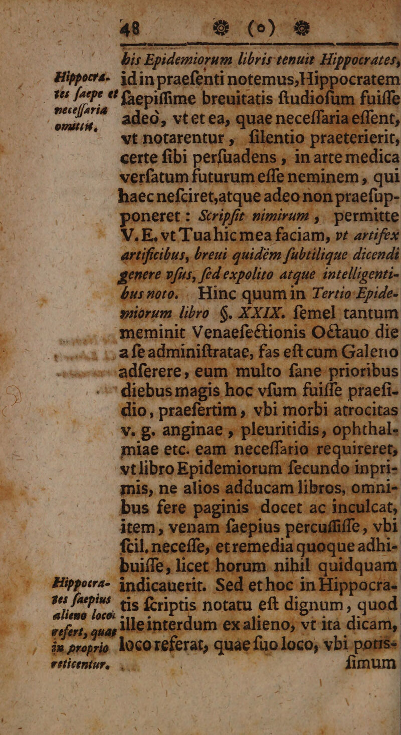 (905 | bis Epidemiorum libris tenuit Hippotrates, Hipporr4- idinpraefenti notemus;Hippocratem 8 fett tH epiffime breuitatis ftudiofüm fuiffe gecejjaria aded | : EM omg, AdeO, vtetea, quae neceffariaeffent, vt notarentur ,. filentio praeterierit, certe fibi perfuadens , in atte medica verfatum futurum effe neminem , qui haecnefciret,atque adeo non ptaefüp- poneret: Stripfit. nimirum ,. permitte V. E, vt Tuahicmea faciam, vt artifex artificibus, breui quidem fubtilique dicendi genere vfus, fed expolito atque intelligenti- &amp;usnoto. .. Hinc quumin Tertio-Epide- suiórum libro S. XXIX. femel tantum meminit Venaefectionis Octauo die . ., afeadminiftratae, fas eftcum Galeno -adferere, eum multo fane prioribus diebus magis hoc vfum fuiffe praefi- dio, praefertim , vbi morbi atrocitas v. g. anginae , pleuritidis, ophthal- miae etc. eam neceífario requireret; vtlibro Epidemiorum fecundo inpri- mis, ne alios adducam libros, omni- bus fere paginis. docet ac inculcat, item, venam faepius percuffiffe , vbi fcil. neceffe, etremedia quoque adhi- buiffe, licet horum nihil quidquam Hipporra- indicauerit. Sed ethoc in Hippocta- s«: fatpivs tis f-riptis notatu eft dignum, quod alieno loco: -.. d 2M ^ APP EN teniespat illeinterdum exalieno; vt'ità dicam, in proprio. loco referat, quae fuoloco, vbi potis« eeticentur, j fimum | |