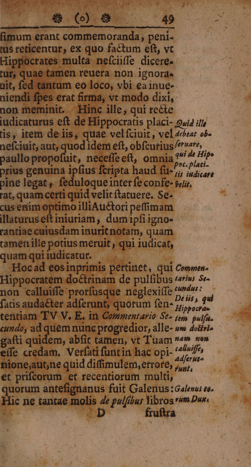 nx.  E I e s ES » | 2N fimum erant commemoranda, peni- rus reticentur, ex quo factum eft, vt Hippocrates multa neíciifle dicere. tur, quae tamen reuera non ignorde - ait, fed tantum eo loco, vbi eainue- niendi fpes erat firma, vt modo dixi, non meminit. Hinc ille; qui re&amp;e iudicaturus eft de Hippocratis placi- 944 il is, item de iis, quae velfciuit, vel4dur ob. nefciuit, aut, quod idem eft, obfcurius zy e :pe paglogienaitin, napleet, omuia, prius genuina rot cripta haud fu-,; ,,7,,,, pine legat ,. feduloque inter fe confe- sui, rat, quam certi quid velit (tatuere. Se. cus enim optimo illiAu£tori peffimam illàturuseft iniuriam, dumipfiigno« rantiae cuiusdam inurit notatn, quam tamén ille potius meruit , qui iudicat, quamquiiddicatut. — 'Hocad eosinprimis pertinet, qui Comes. Hippocratem do&amp;trinam de pulfibus «iw 5e- non calluiffe prorfusque neglexiffe ope d fatis auda&amp;ter adferunt, quorum fen- 7, ^f tentiam 'TV V. E. in Corimentario Se- po, pulfa. cundo, ad quem nunc progredior, alle- »» 4osizi- gafti quidem, abfit tamen, vt Tuam 49 ve» eífe credam. Verfati funtin hac opi- NA d filone;aut,ne quid difimulem,errore, 7, et prifcorum et recentiorum multi, quorum antefignanus fuit Galenus Gales eo. Hic ne tantae molis Ze plur librosrm Due. 2 DD fruftra |