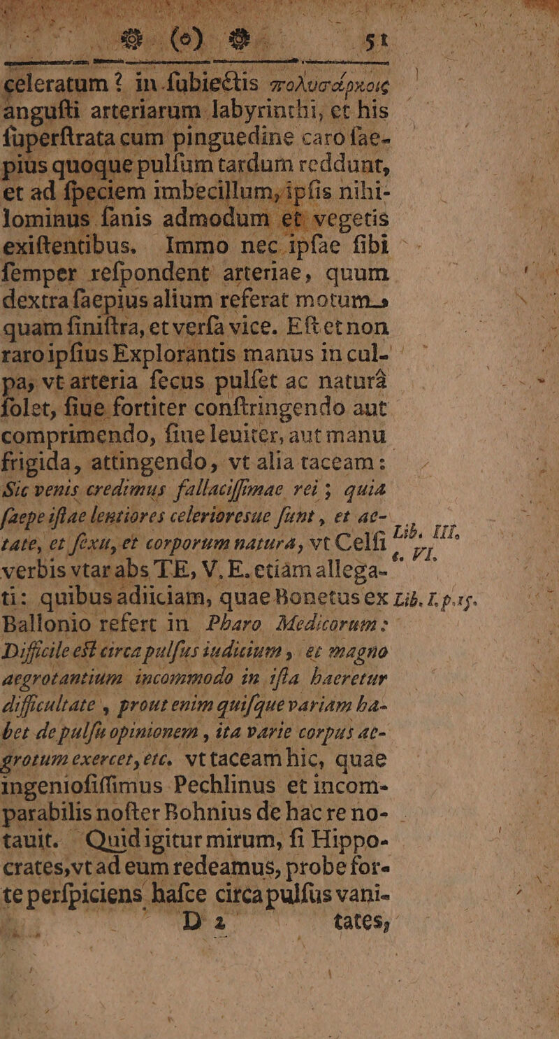 angufti arteriarum labyrinthi, et his füperftrata cum pinguedine caro fae- pius quoque pulfum tardum reddunt, et ad fpeciem imbecillum, ipfis nihi- lominus fanis admodum et. vegetis exiftentibus. Immo nec ipfae fibi femper refpondent arteriae, quum dextra faepius alium referat motum.» quam finiftra, et verfa vice. Eft etnon raroipfius Explorantis manus in cul- a, vt arteria fecus pulíet ac naturá folet, fiue fortiter conftringendo aut comprimendo, fiue leuiter, aut manu frigida, attingendo, vt alia taceam: Sic venis credimus fallaciffomae vei 5. quia faepe iflae lentiores celerioresue [rnt , et ae- tate, et fexu, et corporum natura, vt Celfi verbis vtarabs TE, V. E. etiamallega- ' Ballonio refert in. Pbaro Medicorum :- Diffcile e$t circa pulfus iudicium y | &amp;t magno aegrotantium. incommodo in tfla baeretur difficultate , prout enim qui[gue variam ba- bet de pulfiu opinionem , ita varie corpus ac- grotum exercet,etc, Nt taceam hic, quae ingeniofiffimus Pechlinus et incom- parabilis nofter Bohnius de hac reno- taui. Quidigiturmirum, fi Hippo- crates,vt ad eum redeamus, probe for- te perfpiciens hafce circa pulfus vani- B. o UMS 1 UU H |