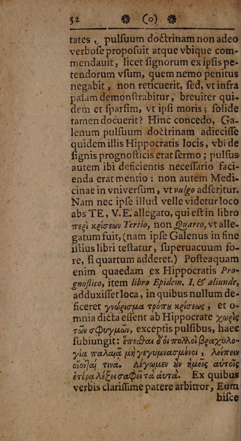 HAE LE ru c da Cere o Qu , ao rds V ups woes P d dodS: v (Colt AA S EIER A AR 3 dE ?* uM 9 LE on mU BE ( d n SERLO eS LN YAT CS EMEN i E at -  , Ae eoo POE PDNLA [e à opu mtges t am non adeo verbofe propofuit atque vbique com- tendorum vfum, quem nemo penitus negabit , non reticuerit, fed, vt infra palam demonttrabitur, breuiter qui- dem et fparfim, vt ipfi moris; folide tamendocuerit? Hinc concedo, Ga- lenum pulfüum doétrinam adieciffe quidem illis Hippocratis locis, vbide erat fermo ; pulfus fs |