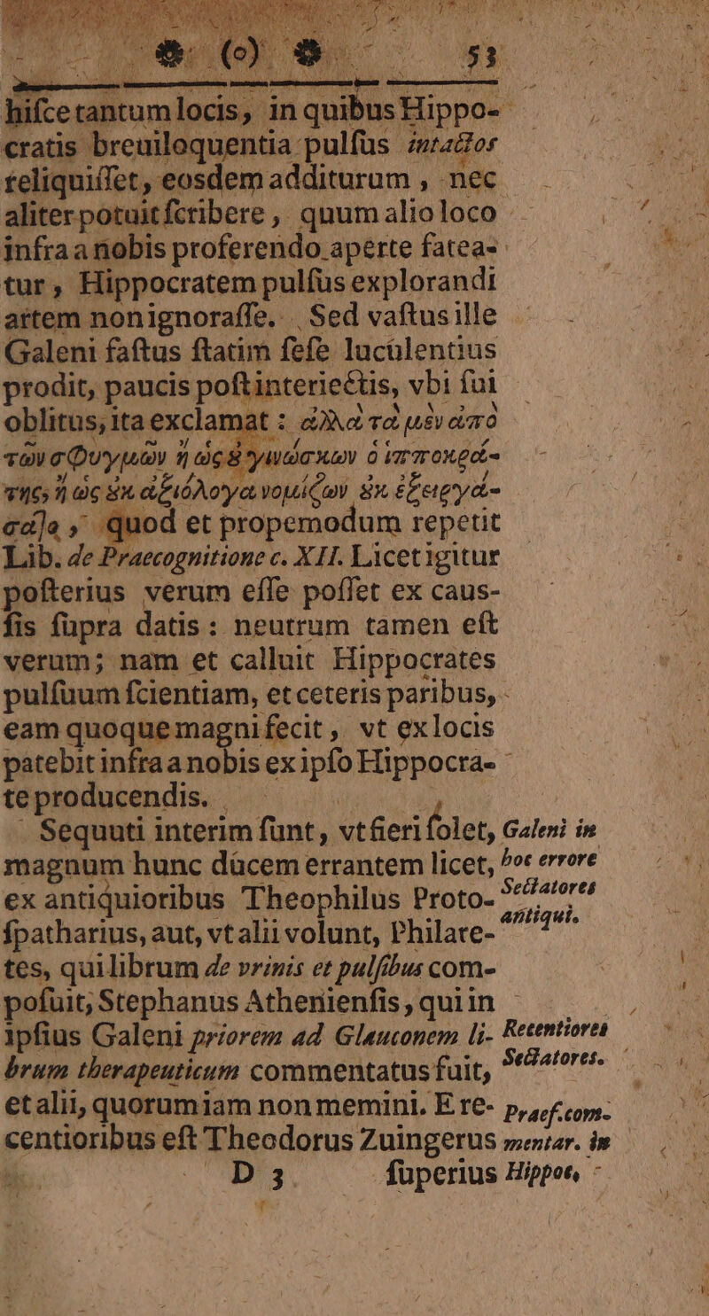 lice uiiunipdu in pen us Hippo cratis breuiloquentia pulfüs. dntattor reliquiffet, eosdemadditurum , nec aliter potuitfcribere ,, quum alio loco er infraa nobis proferendo aperte fatea- tur, Hippocratem pulfus explorandi artem nonignoraffe. | Sed vaftus ille Galeni faftus ftatim fefe lucülentius prodit, paucis pofti interiectis, vbi foi oblitus; ita exclamat : 4» Td (Ley diro | vaa Duypuav 1 c S yudaxan à immo gdi- : j| oc Sx d fido vouiCuni i EEeiyd- ed]e , Quod et propemodum repetit Lib. de Praecognitione c. XH. Licetigitur pofterius verum efle poffet ex caus- fis füpra datis: neutrum tamen eft verum; nam et calluit. Hippocrates pulfuum fcientiam, et ceteris paribus, - eam quoque magni fecit , vt exlocis patebit infraa nobis ex Ey Hippocra- te producendis. . Sequuti interim funt, vt&amp;eri folet,. Galeni in magnum hunc dácem errantem licet, bot errore ex antiquioribus Theophilus Proto- wen s fpatharius, aut, vt alii volunt, Philare- 3i cio tes, quilibrum Ze vrinis et pulfa ibus com- pofuit; Stephanus Athenienfis, quiin - | ipfius Galeni priorem ad. Gluconem [j- Retentiore brum therapeuticum commentatus fuit, MeMorem. etalii, quorum iam non memini. E re- Praef.comn- gentiariue eft Theadorus Zuingerus seiar. in