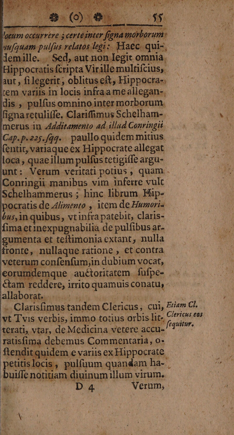 fignaretuliffe. Clariffimus Schelham-. Es merus in zldditamento ad. illud Conringis Cap.p.225./qq. paulloquidem mitius. — fentit, variaqueex Hippocrateallegat | loca , quae illum pulfus tetigiffe argu- lunt: Verum veritati potius , quam - Conringii manibus vim infeire vult Schelhammerus ; hinc librum. Hip- ipocratis de 4lizento , item de Humori« bus,in quibus, vtinfra patebit, claris- fimaetinexpugnabilia de pulfibus ar- igumenta et teftimonia extant, nulla fronte, nullaque ratione €t contra