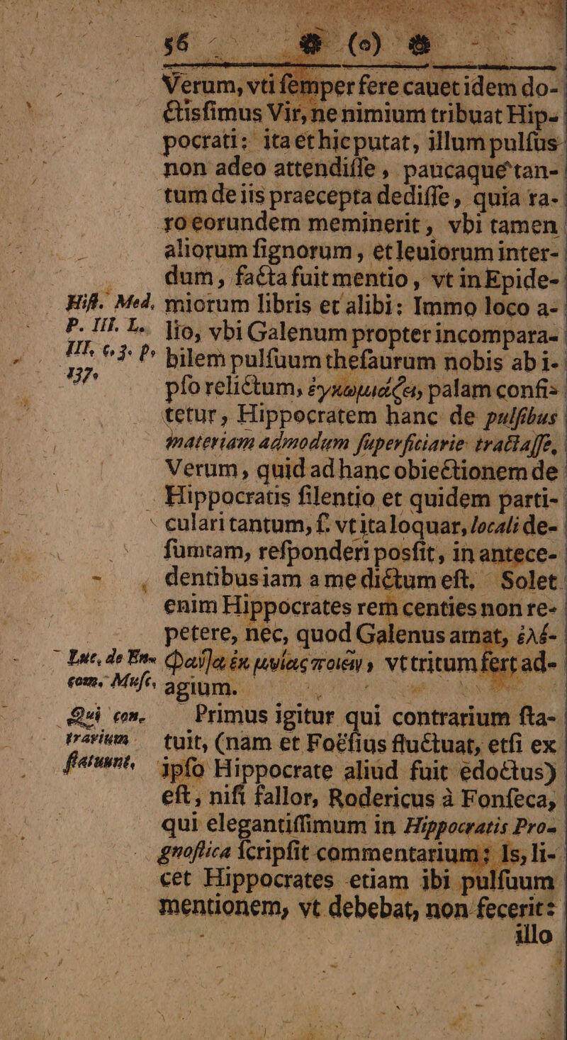 dE Verum, vti femper fere canet idem do-- i &amp;isfimus Vir, ne nimium tribuat Hip. pocrati: itaethicputat, illum pulfus: non adeo attendiffe , paucaque'tan- tum de iis praecepta dediffe, quia ra- roeorundem meminerit , vbi tamen. aliorum fignorum , etleuiorum inter- ^ , . dum, fatiafuitmentio , vt inEpide-: Ki. Med, miorum libris et alibi: Immo loco a-- P- II. L«. io, vbi Galenum propter incompara- | T 6$ P Bilempulfuum thefaurum nobis ab1- y pfo reliétum, éyaspud ce palam confis. tetur, Hippocratem hanc de pulfus. qpnateriam admodam fapevficiavie: tratla]fe, Verum, quid ad hancobiectionem de. . Hippocrats filentio et quidem parti- | - cularitantum, f. vtitaloquar, /ecali de- | fumtam, refponderi posfit, in antece- - , dentibusiam amedictumeft, / Solet. enim Hippocrates rem centies non re- | petere, nec, quod Galenus amat, éA£- Due de Ens Cala £n lae sroiew y vttritumfertad« | eom, Muf, agium. | T UPS D AGREE Qu c». — Primus igitur qui contrarium fta- rri — tuit, (nam et Focfius fluctuat, etfi ex f«w^^ 5f5 Hippocrate aliud fuit edoctus) | eft, nifi fallor, Rodericus à Fonfeca, N n ibi pulfaum | mentionem, vt debebat, tion feeit : o ARUM illo | LI hd E