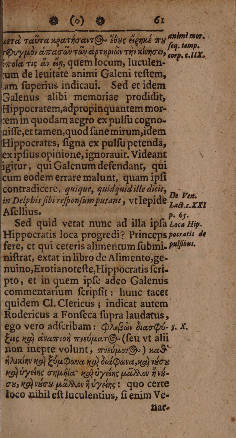 HE E oorá qu Mera, TAUTA. ? dor) bu ( f KIC, [t  v d 1 30 03180 UN WES 4. Te ye Tic &amp;y €i, quem locum, luculen- Hippocrates, figna ex pulfü petenda, ex ipfius opinione, ignorauit, Videant igitur, qui Galenum defendant, q&amp;i cum eodem errare malunt, quam ipfi contradicere, quique, quidguidille dicit, Afellius.- P , 'niftrat, extat inlibro de Alimento;ge- nuino,Erotianotefte, Hippocratis fcri- pto, et in quem ipfe adeo Galenus commentarium fcripfit: hunc tacet. quidem Cl. Clericus ; indicat autem Rodericus a Fonfeca fupra laudatus , | | £isc «g) aYavrvor| sryeiuoi 9» (feu vt alii non inepte volunt; zve/iov$» ) xo9 apasimi sa) Ejuuva wg) Vid uva o) vos 3, Xg)dc3 aov: Uyeinc: quo certe loco uihil ef luculentius, fi enim Ve- : | fàat» c