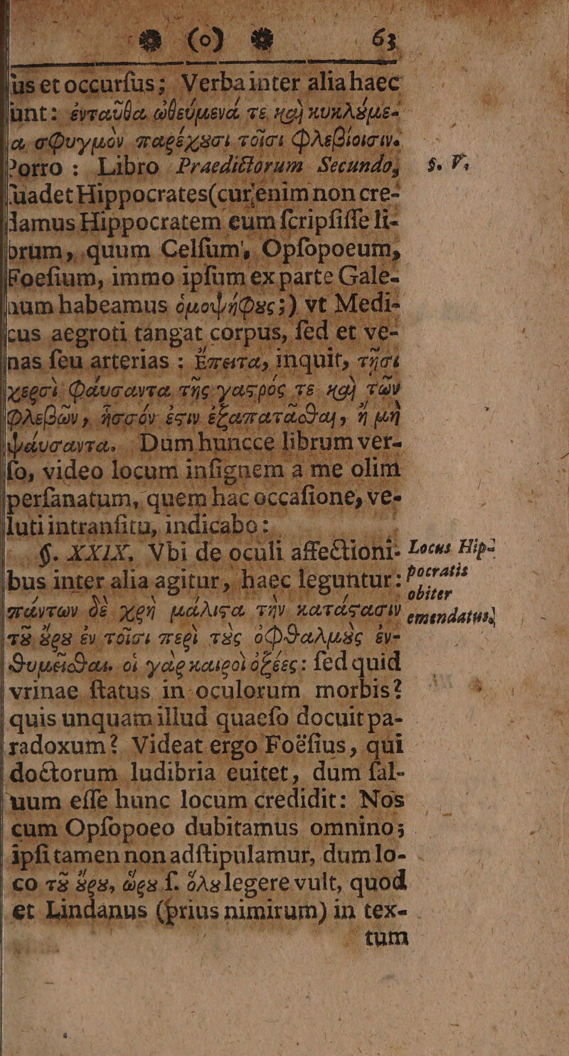 usetoccurfus; Verbainter aliahaec lunt: éreUo, ele Uue vd. v6, 9) XUMA SUE la. aQuypé aaglosoi sólo Qai. Porro : Libro Praediorum Secundo; luadet Hippocrates(curenim non cre- lamus Hippocratem eum fcripfiffe li- jorum,,quum Celfum, Opfopoeum, | quis unquamillud quaefo docuit pa- ,xadoxum?. Videat ergo Foefius , qui | doctorum ludibria euitet, dum fàl- uum effe hanc locum credidit: Nos | CO 73 ex, vea T. dAs legere vult, quod | &amp;t Lindanus (prius nimirum) in tex- x j  1 $. P;