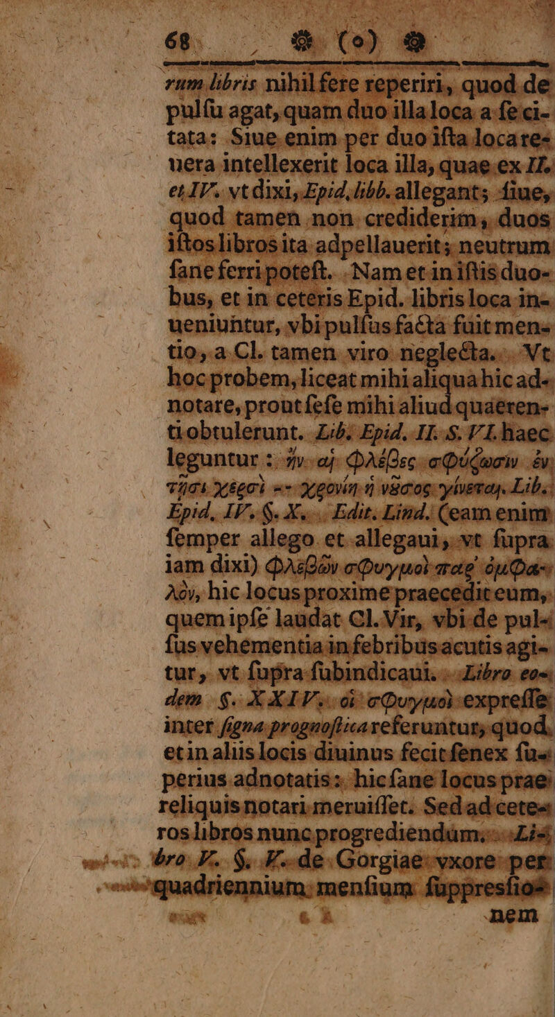 ueniuntur, vbi pulfas fa&amp;ta. fuitmen tio, a Cl. tamen viro neglecta... Vt hoc probem, liceat mihi aliquahic ad« notare, prout fefe mihi aliud quaeren- obtulerunt. Lib. Epid. II. S. FLhaec leguntur : idea Qe auium L7 Vici xégci «- 3,goiia n vamos yluemay. Lib: Epid, IF. S. X... Edit. Lind. (eam enim femper allego et alicgaciqutt — iam dixi) QAsDov a Quyuol aate Ao), hic. locusproxim ? praecedit eui quem ipfe laudat Cl. Vir, vl de pui fus vehementia in febribusacu : tur, vt fupra fübindicaui. Libro eos dem $. XXIV. di eQuyuaexpreffis inter fina progaoflica referuntur, quod, etin aliis locis diuinus fecitfenex fü« perius adnotatis:. hicfane latospian reliquis notari.meruiffet. Sedad cete« ros libros aegritudinis