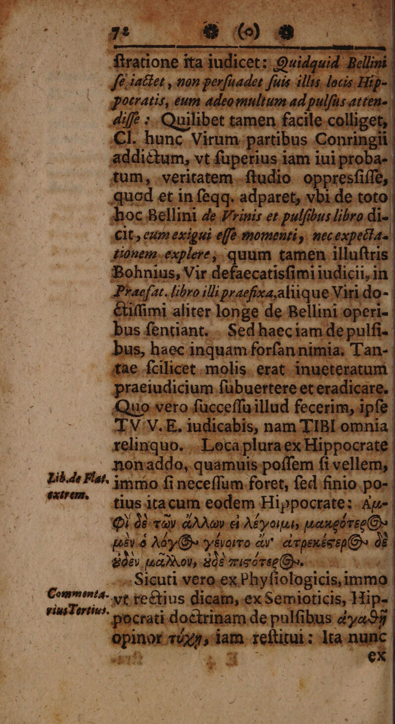 firatione ita iudicet: Quidquid. Bellini fe. iaclet , non perfaadet fuis. illis. locis. Hip-- gotratis, eum adeomultum ad pulfüs atten-. diffe :.. Quilibet tamen facile-colliget,. Cl. hunc Virum partibus Conringii addictum, vt fuperius iam iui proba- tum, veritatem -ftudio oppresfiffe,. quod et in feqq. adparet, vbi de toto: hoc Bellini 4e Zrinis et pulfibus libro di-. €t, eum exigui effe momenti , necexpetias donem explere ,. quum tamen illuftris. Bohnius, Vir defaecatisfimiiudicii,in. Praefat. libro ili praefixa,aliique Vari do- | &amp;iffimi aliter longe de Bellini operi- bus fentiant. - Sed haeciam de pulfi-- bus, haec inquam forfannimia. Tan-- tae fcilicet. molis. erat inueteratum. praeiudicium fübuertere et eradicare.- Quo vero fucceffuillud fecerim, ipfe. TXV:V.E. iudicabis, nam TIBI omnia relinquo. .. Lecapluraex Hippocrate | nonaddo, quamuis poífem fi vellem, Lib de Fat. yero (i neceffum foret, fed finio.po-- ^^ fiusitacum eodem Hippocrate: Au. Qi Qé «av aane Afyoipas wanpirrke (Oo | [i518 Ab (De *y&amp;voiro et^ eivpexéesp (Ds dE. 8Ó£y aX ot dE miei rae (Dv. «t ». Sicuti vero.ex Phyfiologicis,immo: Commenta s rerus dicam,.ex Semioticis, Hips rius Tortiv^ v crati doctrinam de pulfibus d»ya98 opinor 5x54, lam reftitui: lta.nunc-