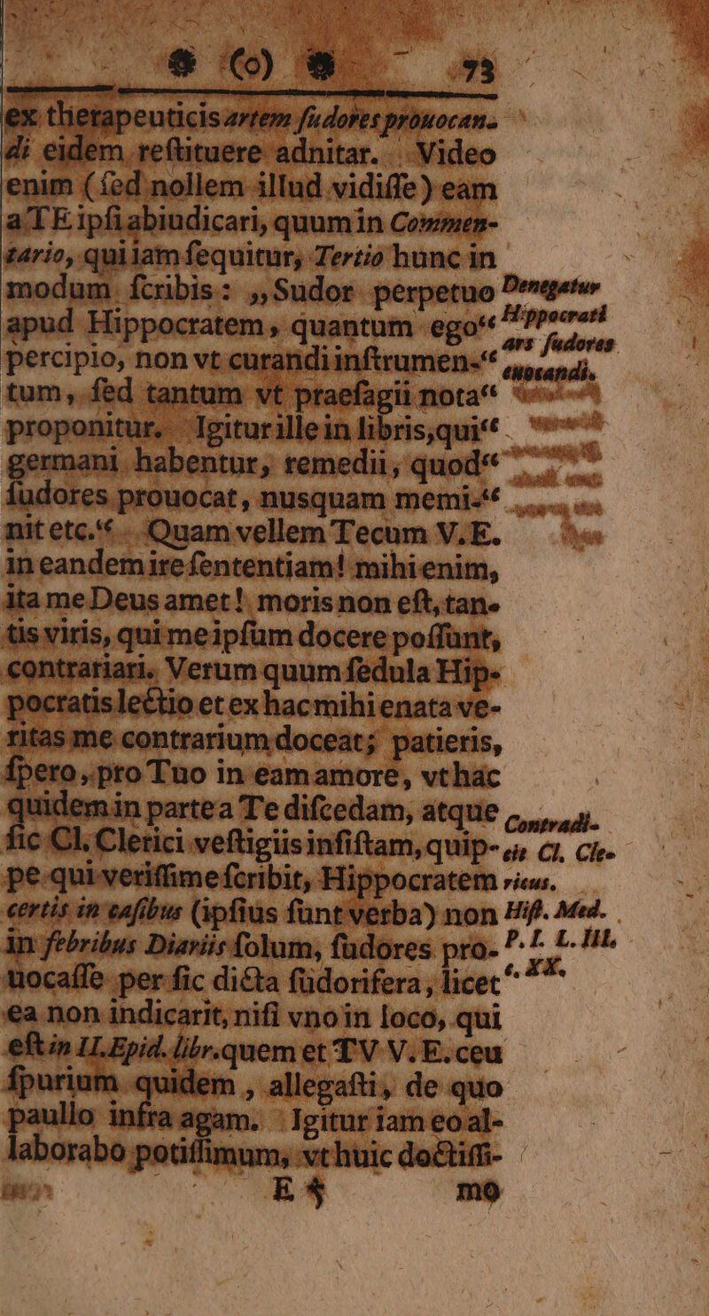 pim (dinollem illud vidife me aTE ipfi abiudicari, quumin Commen- tario, quilam fequitur, Tertio hunc in. modum. fcribis: ,,Sudor- perpetuo € manns 7 o El eger urandiinftrumen-** led tal - vt ptaefag ii nota* 5^ vea nitur. Dipraciieieditri cqui . ww germani bnbeps; remedii, quod« e nit etc. dian ivgllem Tocum, o. pw in eandemire fententiam! mihienim, ita meDeus amet! morisnon eft, tan« tisviris, qui meipfüm docere poffunt, contratiari. Verum quum fedula: ocratis lectio et ex hacmihienata ve- me 'ariur  patieris, eri » pto Tuo i in- ietsinhU: t, vthac üidem in partea Te difcedam, atque L fi 4. .Clerici vefligiisinfiftam, quip- o, cz, ci. pe quiveriffime fcribit, Hippocratem ris. ertis in cafibus (ipfius funt verba) non Hift. Med. in febribus Diariir folum, fadores pro- ? ^r Hit. iocafle. per fic dicta füdorifera, licec ea non indicarit, nifi vnoin loco, qui Itn ILEpi Mrqueni me bum [: nfk 1agam. eu dgitur Tas eoal- bumribb ga eia aic do&amp;im- UE : E* mo Denegatur Hippocrati P oid fudores.