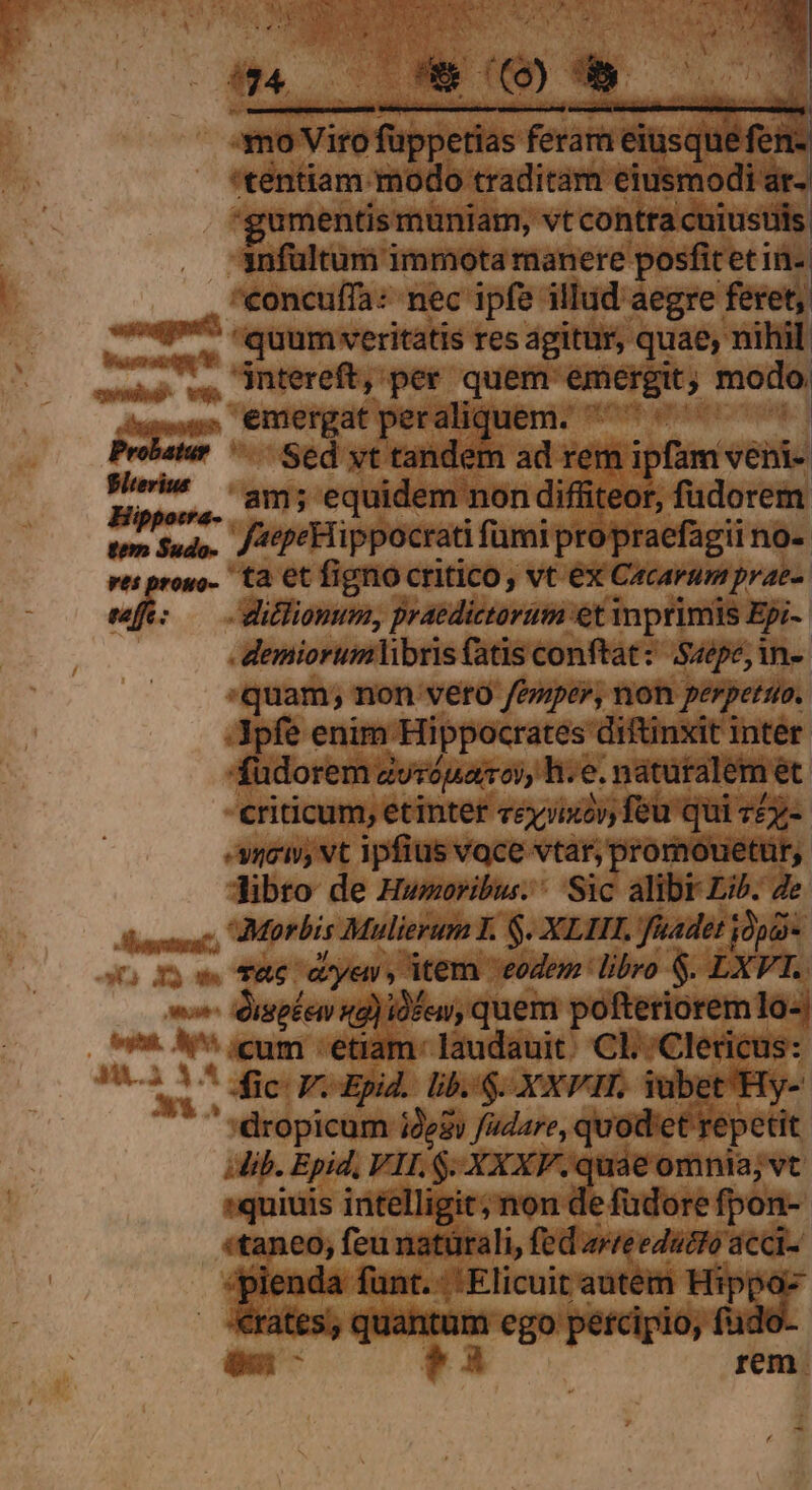 Cita NN 4 ii bc . e 3noV iro fübgeide ferar eiusque fen- 'tentiam modo traditam. etiiiodii: guments: muniam, vt contra cuiustils 3nfültum immota manere posfitetin- eoncuffa: nec ipfe illud aegre feret, mem. t 'quum veritatis res agitur, quae, nihil. AY jntereft, per quem: emergit; modo: dittmatth emergat peralii Wen ortam Probatur ^— Sed yt tandem ad rem ipfam venti Wehe us equidem non diffiteor, füdorem tem $udo.. J^ pe Hippocrati fumi propraefagii no- wo. ta et figno critico, vt ex Cacarum prae- » - ditlionum, praedictorum et inprimis Epi- - demiorumhlibris fatis conftat: Saepe, in-- quam; non veto /eper, non perpetua. Lo enim Hippocrates diftinxit inter dorem zuróparoy, h:« e. naturalem et criticum, etinter ccyjixoy feu qui v£-- «soci, vt ipfius voce vtar, promouetür,. Tibro de Hweoribu. Sic alibr Lib. Ze. iso T&amp;e coyey, item eodem: libro $. £X. ^ dispkem xa) idfen, quem pofteriorem 1o-| 9*. &amp;' cum -etiam- Iaudauit. CL Clericus: 1582 1^ dic FoEpid. lbs: XXPH. iubet'Hy- 'dropicam ides fadare, quod'et repetit ib. Epid, VIL $-XXXF. quae omnia; vt »quiuis intelligit; non de fudore fpon-- 'taneo, feu natürali, fed zreedatto acci- jienda funt. -' Elicuit autem Va ates, — ego petcipio,  m e!