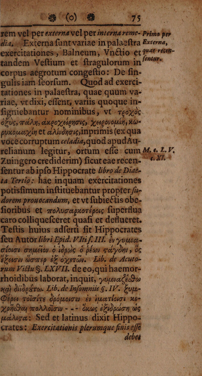 corpus;aégrotum congeftio:: De fin- gulis iam feorfum. :Quod ad exerci- tationes in palaeftra; quae quüm va- riae, vt dixi, effent, variis quoque in- figriebantur- nominibus ; vt - vec? óEUc, ard digo cientoic, Xergovopit uo puxbjueryIn et dA ióncic imprimis (ex qua vocecorruptum ce/4día,quod apud Au- relianum. legitur, ortum effe: cum M. e. 7. V. Zuingero crediderim) ficuteaerecen- 4^ fentur abipfo Hippocrate //óro de Diae- ta Tertio: hae inquam exercitationes - potisfimum inftituebantur propter fa- dorem prouocandum, et vt fübieCtis obe- fioribus et zoAucepaorépoic füpertlua caro colliquefceret quafi et deflueret.- Feftis- huius adfert fit Hippocrates feu Autor libri Epid. VI f. HT. é youia- coii enueioy- o idpte .Ó pé eoryów a PLacw dowip ez oysrow. Lib. de Acuto- uin VitluS. EXFII. de eo,quihaemor- rhoidibüs laborat, inquit, oua ceo x4) diidesto- Lib. de Infomniis $. IV. £ujs- Qpa -olríre dpópuauo un £n iueerlom en xtpiicdg acoAAdigw - - -: toc fi pol t, dog pobusa: Sed et latinus: dixit Hippo: poc gisictiédinptaiipe iq «i: | t a . 4totá