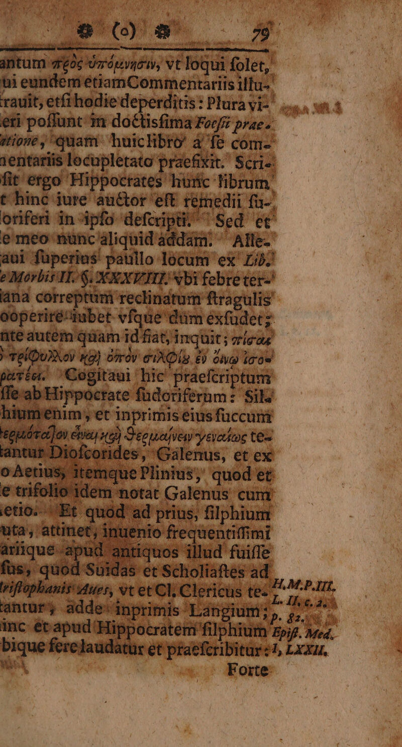 TIT xar ; - 2 ig P : - Wr opi ; antum 4r£o6 wirrouyyéi, vt loqui folet,' ti eundem étiamCommentariis ilfu-' / stone, quam huiclibro' à fe com- 1entariis locupletato praefixit. Scri-: fit etgo Hippocrates huric librum. t hinc jure auctor eft rémedii fu-, oriferi in ipfo defcripü. ^ Sed et emeo nuncaliquidaddam. ^ Alle- aui fuperius: paullo locum ex' Lj. e Morbis H.$. XXXVIIIE Nbi febreter-' ana correptum reclinatum ftragulis' ooperiré^tubet. vfque dum exfudet;: ite autem quam id fiat; inquit ; ricas | TelDuXXov x2) ófrov eI. 8) Olu9 i0 pavíe. Cogitaui hic' praefcriptum ffe-ab Hippocrate füdoriferum: Sil: hiumenim, et inprimis eius füccunt tgptóroi] on cba) v5) Dee uadfiew yevoticoe tee lantur Diofcorides, Galenus, et ex o Aetius; itemque Plinius, quod et e trifolio idem notat Galenus cum etio. Et quód' ad prius, filphium uta, attinet; inuenio frequentiffimi füs, quod Suidas et Scholiaftes ad antur, adde: inprimis Langium; ,, Forte.