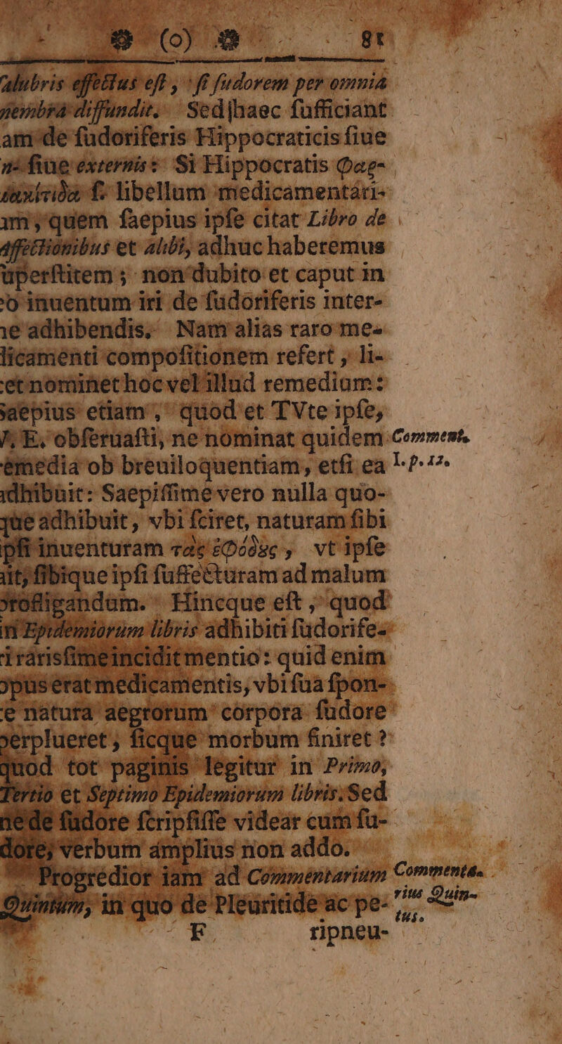 alubris effeétus eft , «ff fudorem per omnia pexobra diffundit... Sed|haec fufficiant am de füdoriferis Hippocraticis fiue mn fiue extersis t: Si Hippocratis Qae- duxivia f: libellum medicamentáu- mm quem faepius ipfe citat Libro de 4f tionibus et alibi, adhuc haberemus üperftitem ;- non' dubito et caput in 'o inuentum iri de füdoriferis inter- e adhibendis, Nam alias raro me« licamenti compofitionem refert , li- etnominethoc vel illud remedium: saepius: etiam, quod et TVte ipfe, /; E, obferuafti, ne nominat quidem Ceprment, emediá ob breuiloquentiam;, etfi ea L- P7 idhibhit: Saepiffime vero nulla quo- eadhibuit, vbifciret, naturam fibi pli inuenturam vac 2Doósc , vt ipfe iit; fibique ipfi fuffettaram ad malum jrofigandam. ^ Hincque eft ,^ quod n Epuemiorum libris adhibiti füdorife- irarisfimeincidit mentio: quid enim jpus erat medicamentis, vbi fua fpon- e natura aegtürum corpora fudore jerplueret ; ficque morbum fniret ? uod tot paginis legitur in P'/»o, trrio et Septimo Epidemiorum libris.Sed dede füdore fcripfiffe videar cum fu- dore; verbum ámplius non addo. ^ Progredior jam ad Co»méntarium Commenta. Quintum, iti quo de PIéuritidewc pe- ,,, Sum Pp f : E P rpneu-