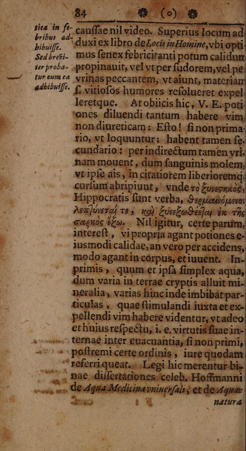 NS EST. TERN - M EL DS STMMIC E X t : PA TT $84 2x qui tica 3» f*- cauffa nil video. (FRA PES P a Y ^ ut Ten Superius locum ad. pouf. Quxiexlibro deLociipHomine,vbiopti! Sisi. mus fenex febriciranti potum calidum pureumte2 wy] ^*^ Nrinas peccantem, vtaiunt, materiam e vens ciieibti nd leretque. : Atobiicishic, V. E.poti- ones. diluendi tantum. habere : 1m ! ! non diureticam :. Efto! fi nonprima: rio, vt loquuntur ;. habent tamen f. «undario.: ; perindire&amp;um tamen vri- curfum abripiunt , vnde zo £ueenaoz Hippocratis fünt verba, O«eucuiápevo: Aa ]nera, v6». qq): EowloOes]oy dn tie gaguoc Sto. Niligitur, certeparim, intereft, viproprja agant potiones e- jusmodi calidae,an vero per accidens, modo agantincorpus, etiuuent. In. pumis ,. quum et 1pfà fimplex aqua, dum varia in terrae cryptis alluit mi- neralia, varias hincinde imbibátpar-: ticulas , quae ftimulandi iuxtaetex-| [m *co. terae Inter euacuantia, fi non primi, ^''*:poftremicerteordinis , iurequodatm  d Mais ^