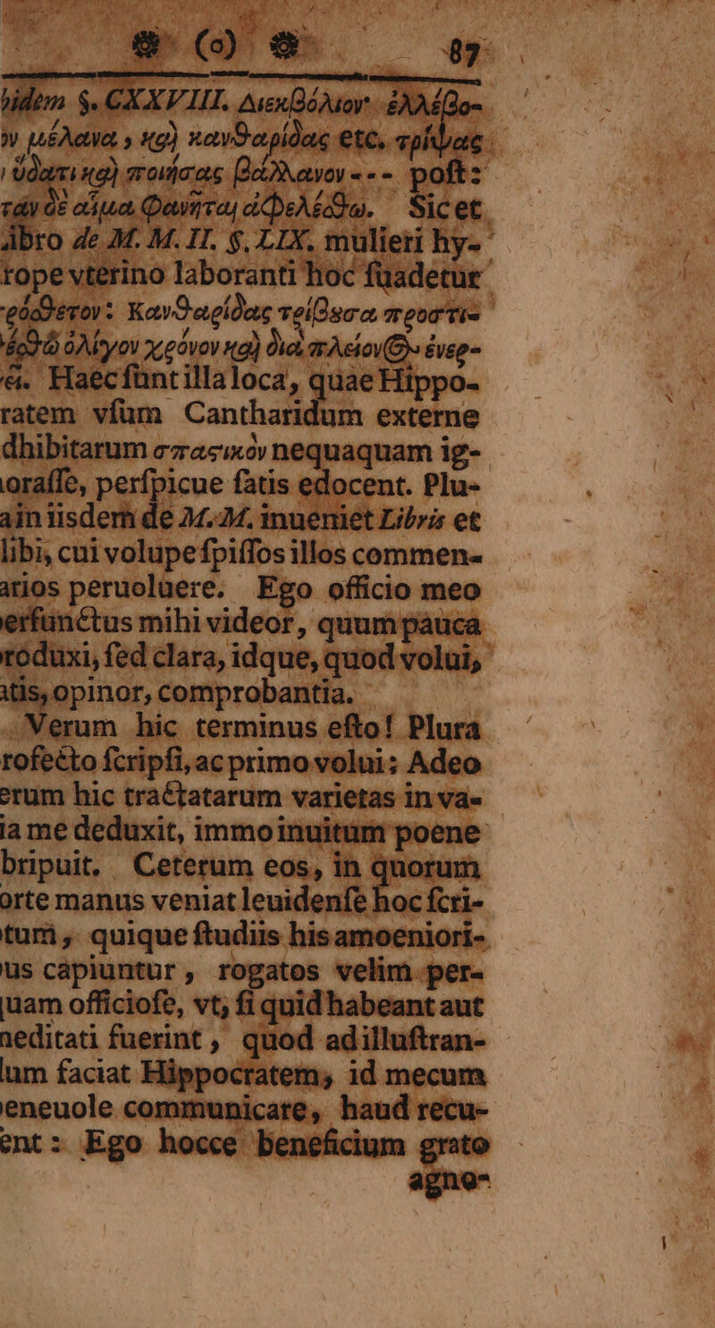 ed : éco d GAMoyov xz góvov ng) Oa, rele veg &amp;. Haecfüntillaloca, quae Hippo- ratem vfüm Cantharidum externe oraífe, perfpicue fatis edocent. Plu- Ainiisdem de 24.24. inueniet Libris et libi, cui volupefpiffos illos commen- aros peruolüere. Ego officio meo erfünctus mihi videor, quum páuca Mapmat comprobantia. | .Werum hic terminus efto! Plura rofecto fcripfi, ac primo volui; Adeo erum hic traétatarum varietas in va« la me deduxit, immoinuitum poene bripuit, Ceterum eos, in quorum orte manus veniat leuidenfe hoc fcri- us capiuntur, rogatos velim.per- juam officiofe, vt; fi quid habeant aut 1editati fuerint ,, quod adilluftran- um faciat Hippocratem, id mecum ent 4 Ego hocce b enenc 31r te SA