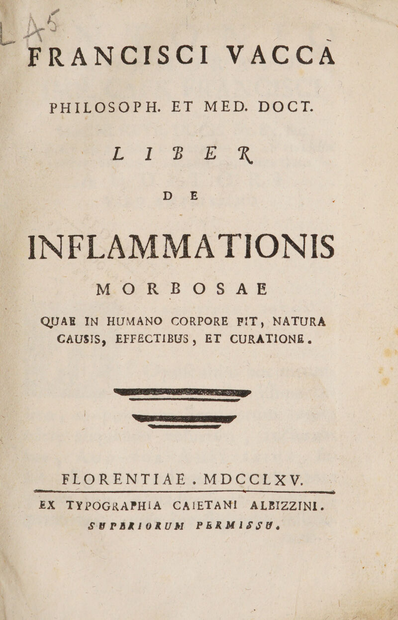 E, X3 FRANCISCI VACCA PHILOSOPH. ET MED. DOCT. EU ISO X D E .INFLAMMATIONIS MORBOSAE QUAE IN HUMANO CORPORE FIT, NATURA CAUSIS, EFFECTIBUS, ET CURATIONE. HRSRUN TENES ERGACUNIRDNII^ FLORENTIAE.MDCCLXY. EX TYPOGRAPHIA CAIETAN! ALBIZZINI. SHUPBRIORUM PERMIZSS$U,