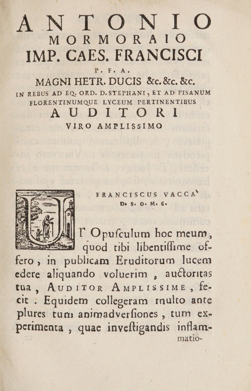 ÉEANTONIO MORMORAIO IMP. CAES. FRANCISCI P. F. A. MAGNI HETR. DUCIS &amp;c. &amp;c. &amp;c. IN REBUS AD EQ. ORD. D. STEPHANI, ET AD PISANUM FLORENTINUMQUE LYCEUM PERTINENTIBUS AcgUCD Lob RA. VIRO AMPLISSIMO : FRANCISCUS VACCA ii Dé S. O* M» &amp;* li T Opufculum boc meum, AER 3| quod tibi libenti(lime be fero , in. publicam Eruditorum lucem edere aliquando voluerim , auctoritas | tà, AupiTOR ÁMPLISSIME , fe- €t ; Equidem. collegeram rnulto ante plures tum amitpadenfiones 7 tum ex- perimenta , que invefligandis inflam- matio-