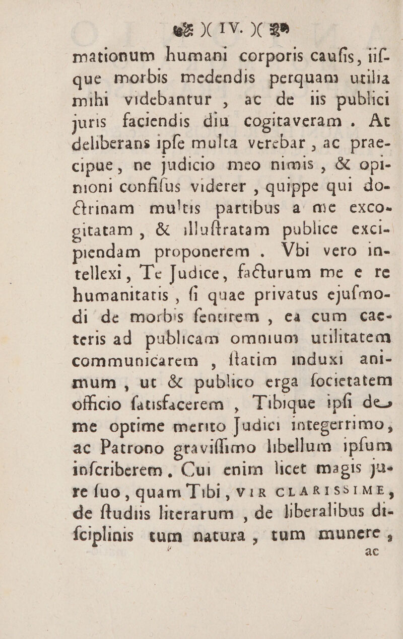 mationum humani corporis caufis, iif- que morbis medendis perquam utilia mihi videbantur , ac de i5 publici juris faciendis. din. cogitaveram .. At deliberans ipfe multa verebar , ac. prae- cipue, ne Judicio meo nimis , &amp; opi- nioni confifus viderer , quippe qui do- &amp;rinam mu'!tis. partibus a. aic. exco- gitatam , &amp; illuftratam publice. exci- piendam proponerem . Vbi vero in- tellexi , Tc Judice, facturum me e re humanitatis , fi quae privatus ejufmo- di de morbis fencrem , ea cum cae- teris ad. publicam omnium utilitatem communicarem , ílatim induxi ani- mum , ut &amp; publico erga focictatem officio fausfacerem , Tibique. ipfi deo me optime merito Judici integerrimo , ac Patrono graviffimo libellum ipfum ipnfcriberem , Cui enim licet magis Ju» re fuo, quam Tibi, vViR CLARISSIME, de ftudiis literarum , de liberalibus di- Íciplinis tum natura, tum munere , : ac