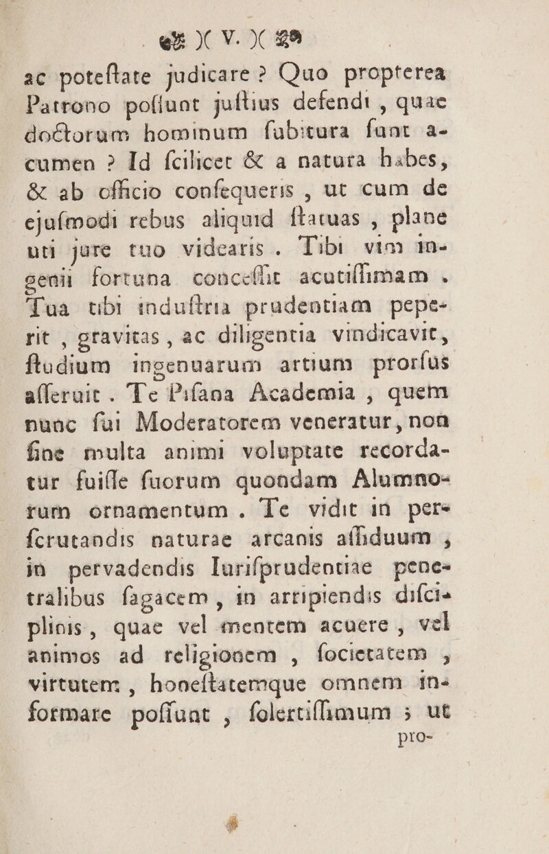 ac poteflate judicare ? Quo propterea Patrono po(lunt juftius defendi , quae doctorum hominum fub:tura. funt. a- cumen ? Id fcilicec &amp; a natura hábes, &amp; ab officio confequeris , ut cum de ejufmodi rebus aliquid. ftatuas , plane uti jure tuo videaris . Tibi vtm In- eaii fortuna conceíht acutifimam . Tua tbr induftria prudentiam. pepe- rit , gravitas , ac diligentia vindicavit, ftadium | ingenuarum artium. prorfus alferait . Te Pifana Academia , quem nuac fui Moderatorem veneratur, non fioe multa animi voluptate recorda- tur fuile fuorum quondam Alumno- tum ornamentum . Te vidit in. per- fcrutandis naturae arcanis afhiduum , j» pervadendis lurifprudeotiae — pene- tralibus fagacem , in. arripiendis. difci pliois, quae vel mentem acuere , vel animos ad religionem , focietatem $i virtutem , hooeítatemque omnem 1n- formare pofíuat , folertiffimum 5 ut pto-