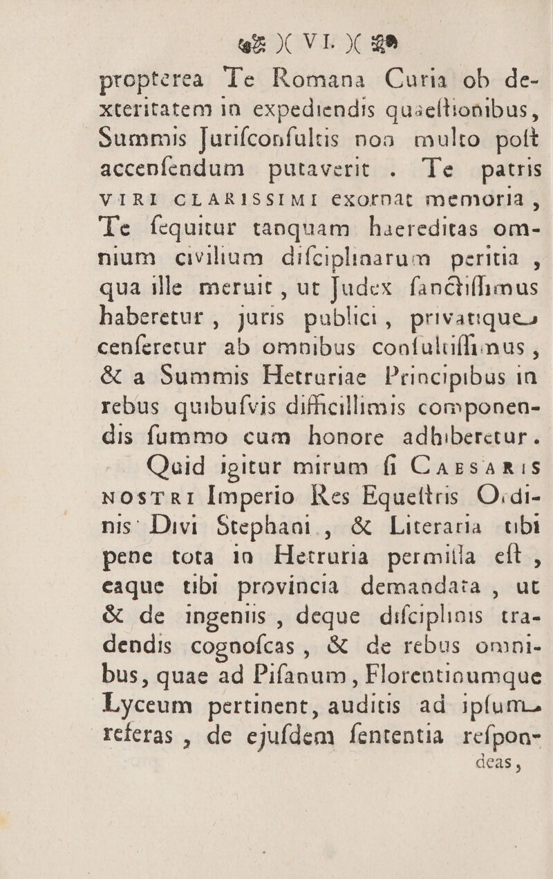 en X VIX ge propterea. Te Romana Curia ob de- xteritatem in. expediendis quaellionibus, Summis Jurifconfultis noo. multo. pott accenfendum putaverit . Te patris VIRI CLARISSIMI exorpat memoria , Te fcquitur tanquam haereditas om- nium civilium difciplaarum peritia. , qua ille meruit , ut Judex. fanctiffhimus haberetur , juris. publici, privatiqueo cenferecur ab omnibus. confuluffiimus , .&amp; a Summis Hetrariae. Principibus ia rebus quibufvis difficillimis componen- dis fummo cum honore adhiberetur. Qaid igitur mirum fi CagsaRis NOsTRI Imperio fes Equettris O.di- nis; Divi Stephaat , &amp; Literaria. obi pene tota 10 Hetruria permilla eft, eaque tibi provincia demanda:a , ut &amp; de ingenus , deque difciphiois. tra- dendis cognofcas , &amp; de rebus omni- bus, quae ad Pifanum, Florentioumque Lyceum pertinent, auditis ad ipfum. referas , de ejufdem fententia refpon- deas,