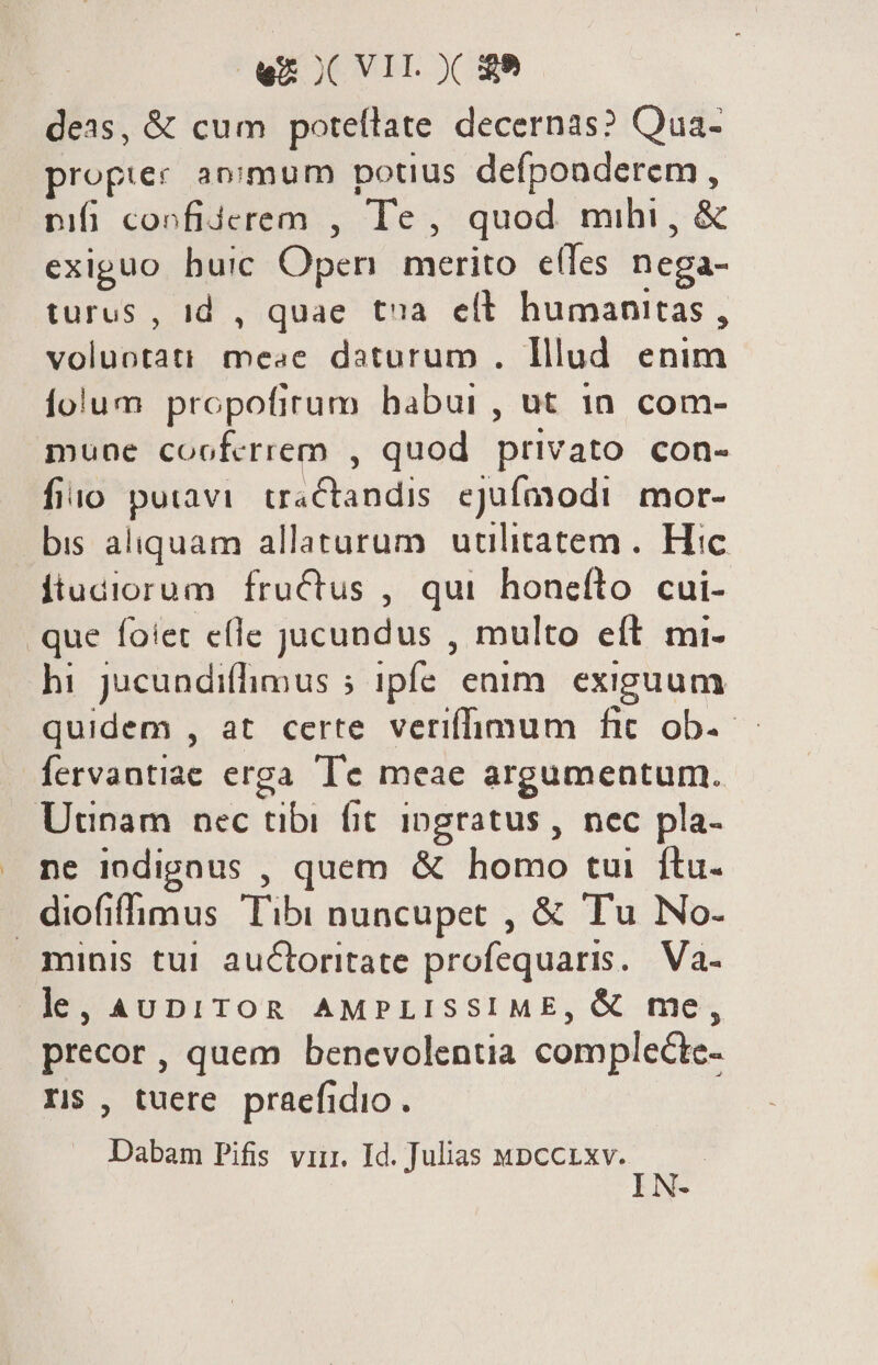 wx ICVIL X $9 deas, &amp; cum potellate decernas? Qua- propier animum potius ORG sad nifi confiderem , Te, quod mihi , exiguo huic Open merito etes ^ turus , id , quae tna ett humanitas , volidtau meae daturum . lllud enim folum propofirum babui , ut 1n. com- mune cooferrem , quod privato con- fio putavi. tractandis. ejufmodi. mor- bis aliquam allaturum utilitatem. Hic ftudiorum fructus , qui honefto cui- que foiet e(le jucundus , multo eft mi- hi jucundifimus ; ipfe enim. exiguum quidem , at certe veriffimum fic ob.- fervantiae erga Te meae argumentum. Utinam nec tibi fit ingratus , nec pla- ne indignus , quem &amp; homo tui ftu. Eohmus Tib nuncupet , &amp; Tu No. minis tui auctoritate profequaris.. Va- le, AUDITOR AMPLISSIME, &amp; me, precor , quem benevolentia complecte- II$ , tuere praefidio . Dabam Pifis virr. Id. Julias wpccrxv.