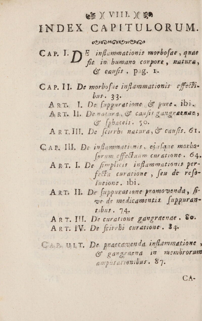 INDEX CAPITULORUM. | eG) Ot GYK Doc» Car EL D yi de iq e morbo[fae , qnae im bumumo corpore , uini. Qt eawftt. pag. r- CAP. II. De morbofie inflammationis effeth- bass. 33. Amr, L De fupgerat ione, pure. HT ART. ll. Devatora, casfir gangrattae, G' fphbacela. 50. | AnT.Hl De faerbi natara, G' caufis. 61. CAr. Ill. De inflammatione, egafaue moras for: n. effelluum curatione « 64. ART. L. De Emp inflammationis per- feGa enratione , feu. de refa- [sione . ibi. ART, IL. De [sppuratione promovenda , f ee de medicqmenutis fappuran- tibus. 74 Anc. FI. De curatione gaugraevae , 8o. AgT. IV. De feireli esratione. 84. (4 Ps ULT. De praecasuenda inflammatione : (9 gavgraema im macubrorum axputatiembus. 87. CA-