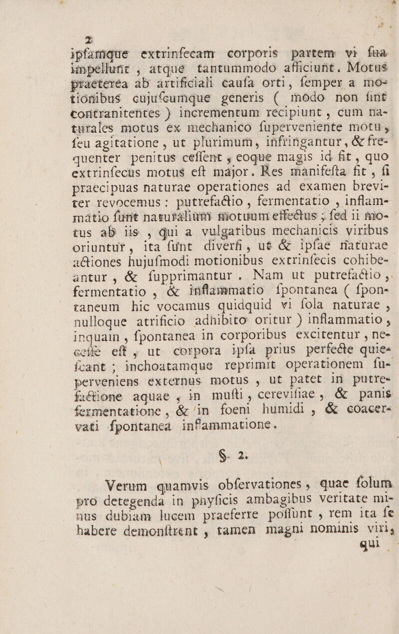 ipfamque extrinfecam corporis partem vi fua impellunt , atque tantummodo afficiunt. Motus praeterea ab artificiali caufa orti, femper a mo-« tionibus cujufcumque generis ( modo non fint Contranitehtes ) incrementum recipiunt , cum na- turales motus ex mechanico fuperveniente motu, feu agitatione , ut plurimurn, infribgantur, &amp; fre- quenter penitus ceffent , eoque magis id fit , quo extrinfecus motus eft major. Res manifefta fit , fi praecipuas naturae operationes ad examen brevi- ter revocemus : putrefactio , fermentatio , inflam- mátio funt nasuráliüm: fiotuum effectus ; fed 11 mo- tus ab iis , qui a. vulgatibus mechanicis viribus oriuntut, ita fünt diverfi, u&amp; &amp; ipfaé maturae actiones hujufmodi motionibus extrinfecis cohibe- antur , &amp; fupprimantur. Nam ut putrefactio ,. fermentatio , é&amp; inflammatio Ípontanea ( fpon- taneum hic vocamus quidquid vi fola naturae , nulloque atrificio adhibito oritur ) inflammatio , inquain , fpontanea in corporibus excitentur , ne- cce eff , ut corpora ipía prius perfecte quie« ífcant ; inchoatamque reprimit operationem fu- perveniens externus motus , ut patet in putre- fa&amp;one aquae , in muíti, cerevifiae , &amp; panis fermentatione , &amp; in foeni humidi , &amp; coacer- vati fportanea infammatione. S. 2. Verum quamvis obfervationes , quae folum prO detegenda in phyficis ambagibus veritate mi- uus dubiam lucem praeferre poffunt , rem ita fe habere demonítrent , tamen magni nomuns viris quo