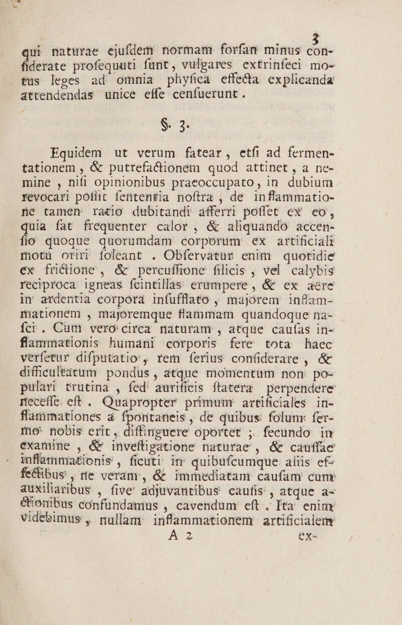 qui naturae ejufdem normam forfan minus cor fiderate profequuti funt, vulgares extrinfeci mo- tus leges ad' omnia phyfica effecta explicanda áttendendas unice effe cenfuerunt. $. 23. Equidem ut verum fatear, etfi ad fermen-- tationem , &amp; putrefacionem quod attinet, a ne- mine , nifi opinionibus praeoccupato, in dubium revocari poiht fententia noftra , de inflammatio- ne tamen ratio dubitandi afferri poffet ex eo, quia fat frequenter calor, &amp; aliquando accen- fio quoqué quorumdam corporum ex artificiali motu oriri foleant . Obfervatuür enim quotidie ex friéione , &amp; percuffione filicis , vel calybis reciproca igneas fcintillas erumpere , &amp; ex aere in ardentia corpora infufflato , majorem inflam- mationem , majoremque flammam quandoque na- íci . Cum vero circa naturam , atque caufas in- flammnationis humani corporis fere tota haec verfetur difputatio , rem ferius confiderare , &amp; difficultàitum pondus, atque momentum non po- pulavi trutina , fed' aurificis ftatera perpendere receffe. eft . Quapropter primum: artificiales in- flarirnationes à fpontaneis , de quibus folum: fer- mo: nobis erit, difinguere oportet ; fecundo in examine , &amp; inveftigatione naturae , &amp; cauffae inflamma£ionis , ficuti in quibufcumque aliis ef- fe&amp;übus , te veram, &amp; immediatam caufam cunr auxiliaribus , five' adjuvantibus caufis , atque a- €ionibus confündamius , cavendum eft. Ita' eniur videbimus , nullam: infammationem artificialem e A 2 ex-