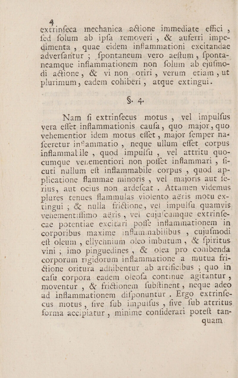 NETS mechanica .actione immediate effici , fed folum ab ipfa removeri , &amp; auferri. impe- dimenta , quae eidem infammationi excitandae adverfantur ; fpontaneum vero aeítum , fponta- neamque inflammationem non folum ab ejufmo- di actione, &amp; vinon ori, verum etiam ,ut plurimum, eadem cohiberi, atque extingui. $. 4. Nam fi extrinfecus motus , vel impulfus vera effet inflammationis caufa, quo major,quo vehementior idem motus effet , major femper na« fceretur infPammatio , neque ullum effet corpus inflammalile , quod impulfu , vel attritu quo- cumque venementiori non poffet inflammari , fi- cuti nullum eít inflammabile. corpus , quod ap- plicatione flammae minoris , vel majoris aut Íe- rius, aut ocius non ardeícat . Attamen videmus plures tenues flammulas violento aéris motu ex- üngui ; &amp; nulla frictione, vel. impulfu. quamvis vehementiflimo aeris, vel cujaícamque extrinfe- cae potentiae excitari polfe inflammationem in corporibus maxime inflauminabilibus , cujufmodi eft oleum , ellychnium oleo imbutum , &amp; fpiritus vini ; imo pinguedines , &amp; Olea pro conibenda corporum rigidorum inflammatione a mutua fri- éione oritura adhibentur ab artificibus ; quo in cafu corpora: eadem oleofa continue agitantur , moventur , &amp; fri&amp;ionem fubítinent , neque adeo ad inflammationem difponuntur . Ergo extrinfe- cus motus, five fub impuifus , five. fub atrritus forma accipiatur , minime confiderar poteft tan- quam