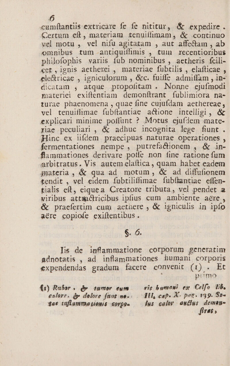 cumftantiis-extricare fe fe nititur, &amp; expedire. Certum eft, materiam tenuilfimam, &amp; continuo vel motu , vel nifu agitatam , aut affectam , ab omnibus tum antiquiffimis , tum recentioribus philofophis varis fub nominibus , aetheris fcili- «et ,ignis aetherei , materiae fubtilis , elafticae , ele&amp;ricae , igniculorum , &amp;c. fuiffe admiffam , in- dicatam , atque propofitam . Nonne ejufmodi materlel exiftentiam demonítrant fublimiora na- turae phaenomena , quae fine cujufdam aethereae, vel tenuiflimae fubftantiae actione intelligi , &amp; explicari minime poffunt ? Motus ejufdem mate- riae peculari , &amp; adhuc incognita lege fiunt . Hinc ex ünfdem praecipuas naturae operationes , fermentationes nempe , putrefacionem , «&amp; in- flammationes derivare potle non fine ratione fum arbitratus. Vis autem elaítica , quam habet eadem gmateria, &amp; qua ad motum, &amp; ad diffufionem tendit , vel eidem ífubtiliffümae fubflantiae effen- tialis eft, eiquea Creatore tributa, vel pendet a viribus attwactricibus ipfius cum ambiente a&amp;re , &amp; praefertim cum aethere , &amp; igniculis in ipío acre copiofe exiftentibus . dea Iis de inflammatione corporum generatim adnotatis , ad inflammationes humani corporis €xpendendas gradum facere convenit (1r) . Et ; primo (1) Rebor . d» tumor eum sis bumaw ex Celfo. Vib, calore, dp dolore fuut no... Wl, cap» X- pos. 139. So-. $s6 tuflamma tiomis S0rfos Jus calor Kapoor | 946»