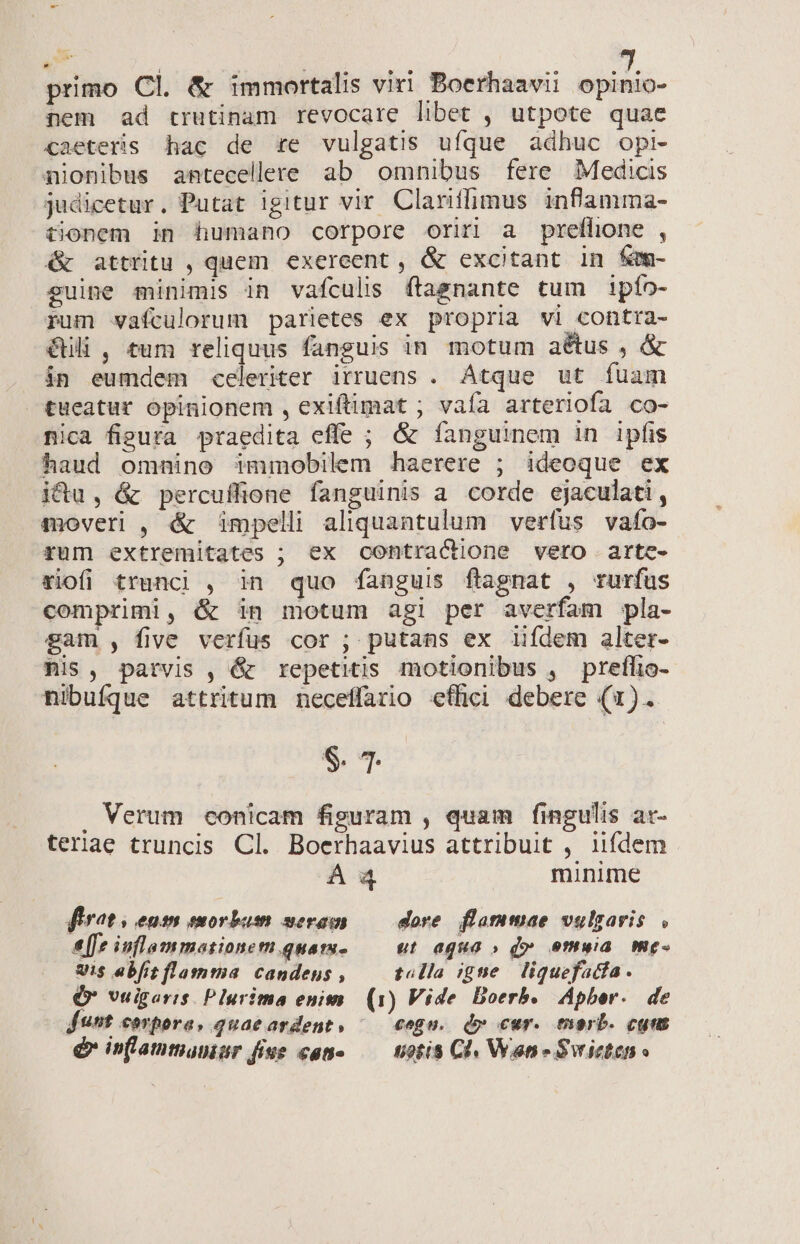 primo Cl. &amp; immortalis viri Boerhaavii Mann nem ad trutinam revocare libet , utpote quae caeteris hac de re vulgatis ufque adhuc opi- nionibus antecellere ab omnibus fere Medicis judicetur. Putat igitur vir Clariffimus inflamma- tionem in humano corpore oriri a preffione , &amp; attritu , quem exereent , &amp; excitant in fem- guine minimis in vafculis ftagnante tum ipío- rum vafculorum parietes ex propria vi contra- Gili , tum reliquus fanguis in motum aétus , &amp; in eumdem celeriter irruens . Atque ut fuam tueatur ópinionem , exiftimat ; vaía arteriofa co- nica figura praedita effe ; &amp; fanguinem in ipfis haud omnino immobilem haerere ; ideoque ex ictu, &amp; percuffione fanguinis a. corde ejaculati, qmoveri , &amp; impelli aliquantulum verfus vafo- rum extremitates ; ex contractione vero artc- riofi trunci , in quo fanguis flagnat , rurfus comprimi, &amp; in motum agi per averfam pla- gam , five verfus cor ; putans ex iifdem alter- Ris, patvis , &amp; repetitis motionibus , preflio- nibufque attritum neceffario effici debere (1). S. 4. . Verum conicam figuram , quam fingulis ar- teriae truncis Cl. Boerhaavius attribuit , iifdem Á 4 minime firat , entm morbum seram — dore. flammae vulgaris, [fe inflammasionem quam Ut agua » d» omuia me- Uis abit flamma candens , — tolla igne liquefatfa. (v veigaris Plurima enims (1) Vide Boerb. Apber. de funt c€arpora, quae ardent » cegu. d» cur. morb. cgns é in[lammaninr fiue cano — uotis Cl Wanne Svicten