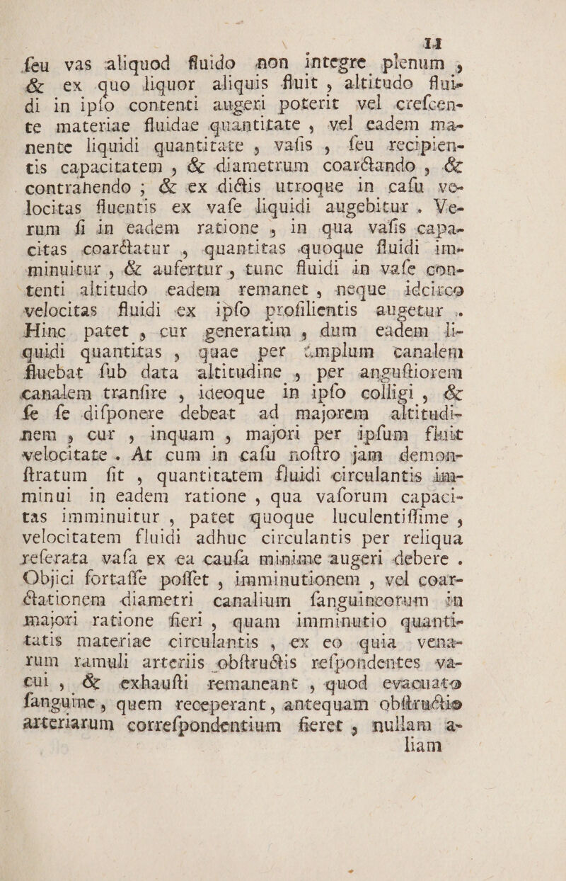 | | 14 feu vas aliquod fluido .non integre plenum ; &amp; ex quo liquor aliquis fhüut , altitudo flui- di in ipfo contenti augeri poterit vel ctefcen- te materiae fluidae quantitate , vel eadem ma- nente liquidi quantitate , vafis , feu recipien- tis capacitatem , &amp; diametrum coarcdando , &amp; contrahendo ; &amp; ex dics utroque in caíu ve- locitas fluentis ex vafe liquidi augebitur . Ve- rum fi in Cadem ratione , in qua vafis capa- citas coarcdtatur , quantitas quoque fluidi im- minuitur ,.&amp; aufertur , tunc fluidi in vaíe con- tenti altitudo eadem remanet, neque idcirco velocitas fluidi ex pfo profilentis augetur . Hinc patet , cur generatuu , dum eadem li- quidi quantitas , quae per Zmplum canalem . fluebat fub data altitudine , per anguftiorem canalem tranfire , ideoque in ipfo colligi, &amp; fe íe difponere debeat ad majorem altitudi- nem , cuf , inquam , majori per ipfum fluit velocitate . At cum in caíu noítro jam demon- ftratum fit , quantitatem fluidi circulantis im minul in eadem ratione , qua vaforum capaci- tas imminuitur , patet quoque luculentiffime , velocitatem fluidi adhuc circulantis per reliqua xeferata vafa ex ea cauía minime augeri debere. Objici fortaffe poffet , imminutionem , vel coar- cationem diametri canalium fanguincorum in majori ratione fieri , quam imminutio quanti- tati$ materiae circulantis , ex co quia vena- rum ramul| arterüs obítru&amp;is refpondentes wa- cul , &amp; ;.exhauft remaneant , quod evacuato fanguine, quem receperant, antequam obftructie arteriarum correfpondentium fieret , mdem a- | lam