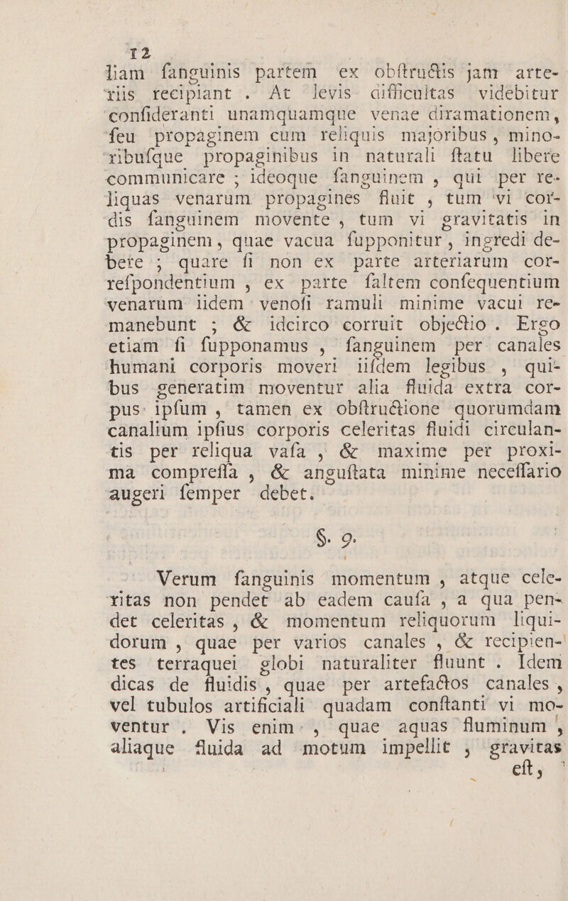 liam fanguinis partem ex ob(tru&amp;is jam arte- xis recipilant . At levis difficultas — videbitur confideranti unamquamque venae diramationem, feu propaginem cum reliquis majoribus , mino- xibufque propaginibus in naturali ftatu libere communicare ; ideoque fanguinem , qui per re- liquas venarum propagines fluit , tum 'vi cor- dis fanguinem movente , tum vi gravitatis in propaginem, quae vacua fupponitur , ingredi de- bete/; quare fi non ex parte arteriarum cor- refpondentium , ex parte faltem confequentium venarum iidem venofi ramuli minime vacui re- manebunt ; é&amp; idcirco corruit objeclio . Ergo etiam fi fupponamus , fanguinem per. canales humani corporis moveri iifdem legibus , qui- bus generatim moventur alia fluida extra cor- pus: ipfum , tamen ex obfítru&amp;dione quorumdam canalium 1pfius corporis celeritas fluidi circulan- tis per reliqua vafa , &amp; maxime per proxi- ma comprefía , &amp; anguftata minime neceffario augeri femper debet. $. 9. Verum fanguinis momentum , atque cele- xitas non pendet ab eadem cauía , a qua pen- det celeritas , &amp; momentum reliquorum liqui- dorum , quae per varios canales , &amp; recipien- tes terraquel globi naturaliter fluunt . Idem dicas de fluidis, quae per artefactos canales, vel tubulos artificiali quadam conftanti vi mo- ventur . Vis enim. , quae aquas fluminum , aliaque fluida ad motum impellit ; —— ; : e y 1 ^