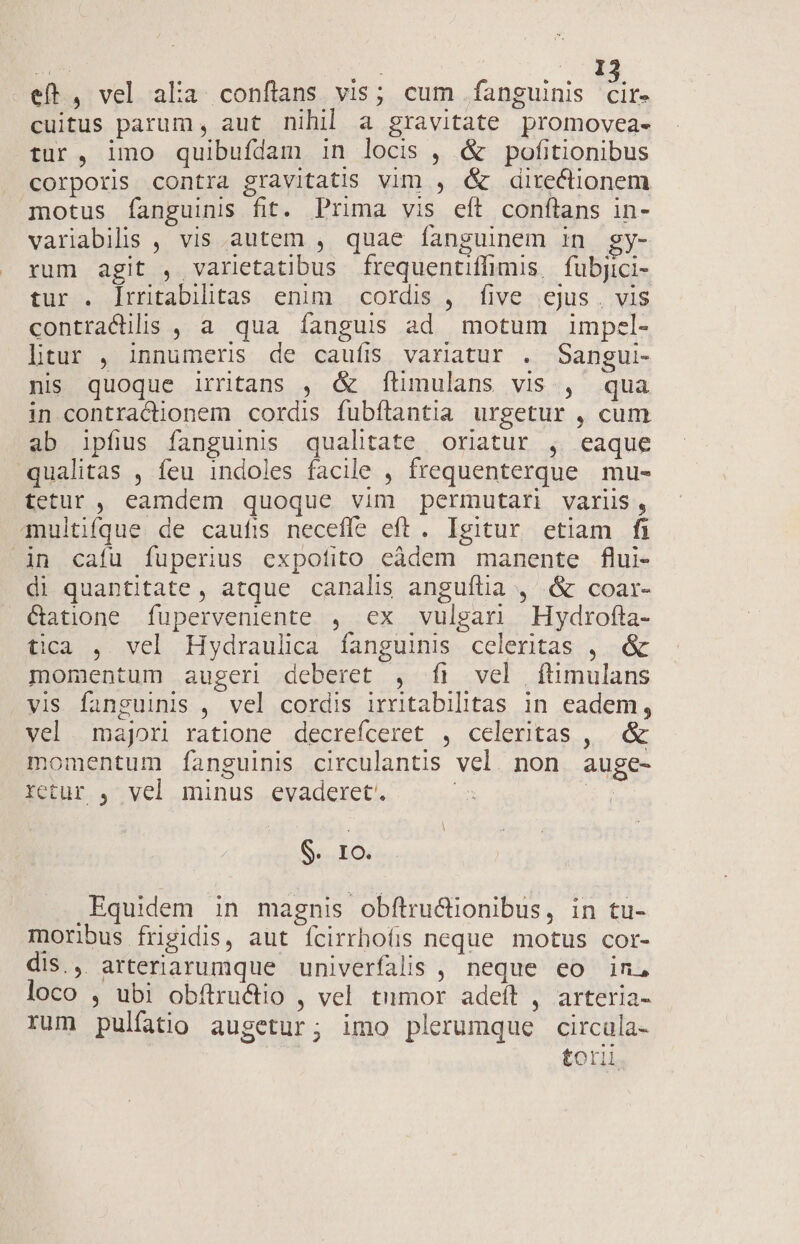 qs Yu . dd eft, vel alia conflans vis; cum fanguinis cire cuitus parum, aut nihil a gravitate promovea- tur, imo quibufdam in locis , &amp; pofitionibus . corporis contra gravitatis vim , &amp; directionem motus fanguinis fit. Prima vis eft conftans in- variabilis , vis autem , quae fanguinem 1n siye. rum agit , varietatibus frequentiffimis, fubjici- tur . lrritabilitas enim | cordis ,. five ejus , vis contracilis , a qua íanguis ad motum impel- ltur , innumeris de caufis variatur . Sangui- nis quoque irrntans , &amp; ftimulans vis , qua in contractionem cordis fubítantia urgetur , cum ab ipfius fanguinis qualitate oriatur , eaque qualitas , feu indoles facile , frequenterque mu- tetur , eamdem quoque vim permutari variis, qmultifque de caufis necefle eft. Igitur etiam fi in cafu fuperius expofito eàdem manente flui- di quantitate, atque canalis anguflia , &amp; coar- &amp;atione fuperveniente , ex vulgar Hydrofta- tica ,. vel Hydraulica fanguinis celeritas , &amp; momentum augeri deberet , fi vel ftimulans vis fanguinis , vel cordis irritabilitas in eadem, vel. majori ratione decrefceret , celeritas , &amp; momentum fanguinis circulantis vel. non auge- retur , vel minus evaderet. : NI IO. Equidem in magnis obftru&amp;üonibus, in tu- moribus frigidis, aut ícirrhoíirs neque motus cor- dis., arteriarumque univerfalis , neque eo in, loco , ubi obftru&amp;tio , vel tumor adeft , arteria- rum pulfatio augetur; imo plerumque circula- tori