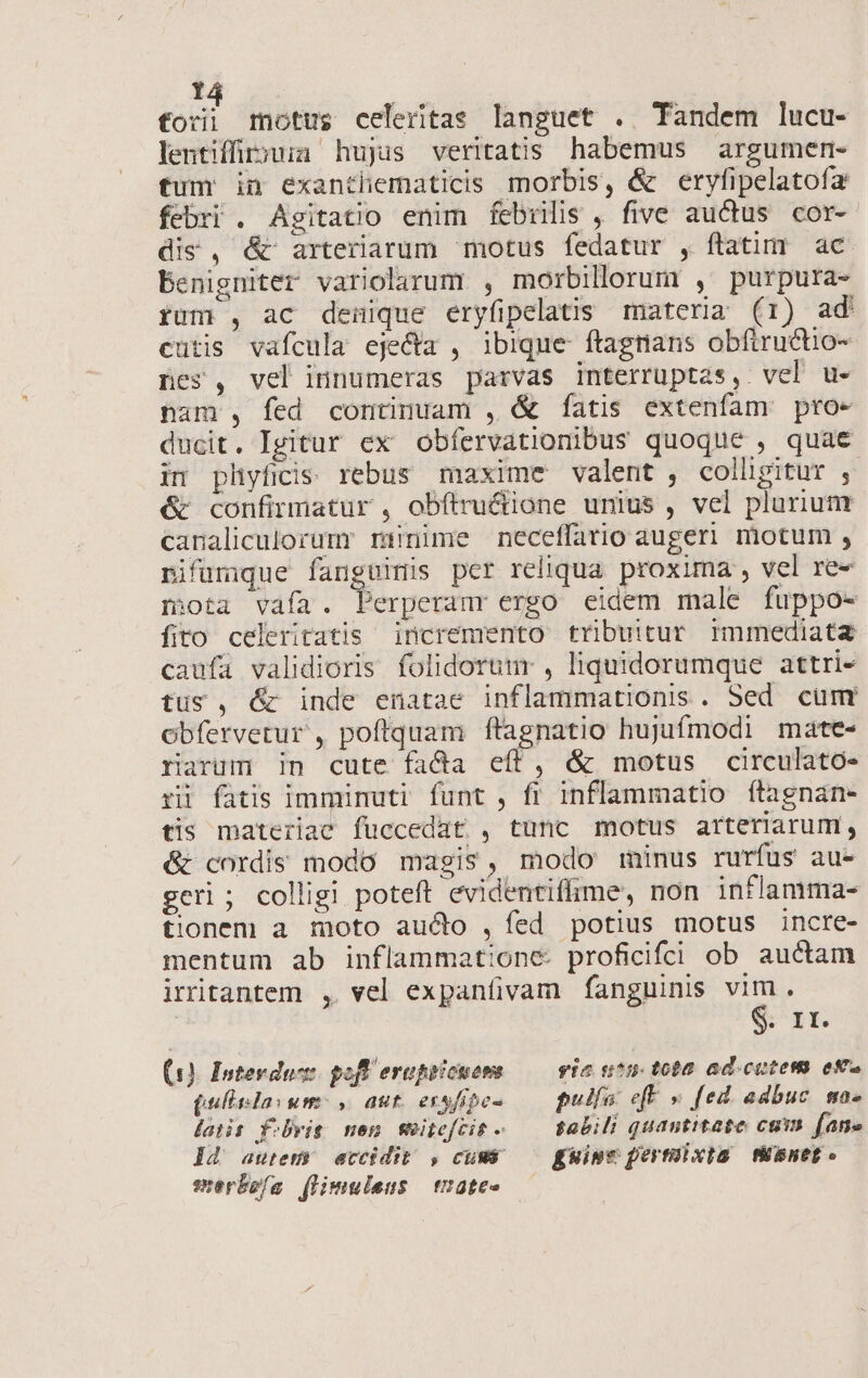  | cot motus celeritas languet . Tandem lucu- lentiffür;ua hujus veritatis habemus argumem- tum in exanthematicis morbis, &amp; eryfipelatofa febri . Agitatio enim febrilis , five auctus cor- dis, &amp; arteriarum motus fedatur , flatim ac benigniter variolarum , morbillorum , purpura- rum , ac denique eryfipelatis materia (1) ad cutis vafcula eje&amp;a , ibique ftagnans obfiructio- nes, vel innumeras parvas interruptas, vel u- pam , fed continuam , &amp; fatis extenfam proe ducit. Igitur ex obfervationibus quoque , quae im pliyfidis rebus maxime valent , colligitur , &amp; confirmatur , obítructione unius , vel plurium canaliculorumr rüinime neceffatio augeri motum , pifumque fanguinis pcr reliqua. proxima , vel re- mota vaía. Perperanr ergo eidem male fuppo- fito celeritatis incremento tribuitur immediata caufa validioris folidoruur , liquidorumque attri- tus, &amp; inde enatae inflammationis. Sed cumr Obfervetur , poftquam ffagnatio hujufmodi mate- rarum in cute fada eít, &amp; motus circulato- rü fatis immimuti funt , fi inflammatio fítagnan- tis materiae fuccedat , tunc motus arteriarum, &amp; cordis modo magis, modo minus rurfus au- geri; colligi poteft evidentiffime, non inflamma- tionem a moto aucto , fed potius motus incre- mentum ab inflammatione. proficifci ob auctam iritantem , vel expanfivam fanguinis vim. Sir (1). Interduc pofl erepricuons — vio ntu tota ad cotes ema (ullida: um , aut essfipe- pulía efF » [ed. adbuc. ma. latis Y:bvit men meie[cit - — abili quantitate cum. fane Id autem accidit , cums — guine pertolxia tinet. merbeía (limuleus | t2ate-