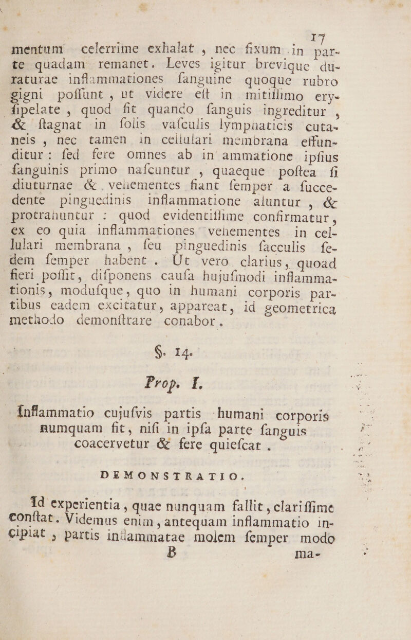 r mentum — celerrime exhalat , nec fixum .in is te quadam remanet. Leves igitur brevique . du- raturae inflammationes [anguine quoque rubro gigni poffunt , ut videre eít in mitifhimo ery- ipelate , quod fit quanco fanguis ingreditur , &amp; ftagnat in folis vaículis lympaaticis cuta. meis , nec tamen in ceilulari membrana effun- ditur: fed fere omnes ab in ammatione ipfius fanguinis primo nafcuntur , quaeque poflea fj diuturnae &amp;. veuementes fiant femper a fucce- dente pinguedinis inflammatione aluntur , &amp; protrahuntur : quod evidentithime confirmatur, ex eo quia inflammationes venementes in cel- lulani membrana , íeu pinguedinis facculis fe- dem íemper habent. Ut vero clarius, quoad fieri poflt, difponens caufa hujufmodi inflamma- tionis, modufque, quo in humani corporis par- tibus eadem excitatur, appareat, id geometrica methodo demonílrare conabor. $. 14. Prop. I. inflammatio cujufvis partis humani. corporis numquam fit, nifi in ipfa parte fanguis coacervetur &amp; fere quieícat . DEMONSTRATIO. 1d experientia , quae nunquam fallit , clariffime conftat. Videmus enim, antequam inflammatio in- €PI* ; partis iniammatae molem femper modo B mae«