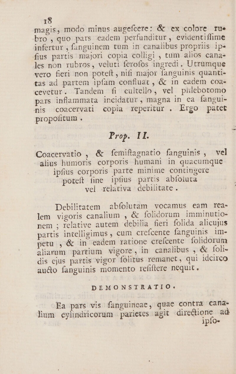 magis, modo minus augefcere: &amp; ex colore rue bro, quo pars eadem perfunditur, evidentiffime infertur , fanguinem tum in canalibus propriis ipe fius partis majori copia colligi , tum alios cana- les non rubros, veluti ferofos ingredi. Utrumque vero fieri non poteft , nifi major fanguinis quanti. tas ad partem ipfam confluat, &amp; in eadem coa- cevetur. Tandem fi cultello, vel phlebotomo pars inflammata incidatur , magna in ea fangui- nis coacervati copia reperitur . Ergo patet propofitum . Prop. II. Coacervatio , &amp; femiftagnatio fanguinis , vel alius humoris corporis humani in quacumque ipfius corporis parte minime contingere poteft íine ipfius partis abíoluta vel relativa debihtate. Debilitatem abfolutam vocamus eam rea- lem vigoris canalium , &amp; folidorum imminutio- nem ; relative autem debilia fieri folida alicujus partis intelligimus , cum crefcente fanguinis im- petu , &amp; in eadem rationc crefcente folidorum aliarum partium vigore, in canalibus , &amp; foli- dis cjus partis vigor folitus remanet , qui idcirco au&amp;o fanguinis momento refiflere nequit. DEMONSTRATIO: Ea pars vis fanguincae, quae contra cana lium cylindricorum parietes agit ess ad ipfo.