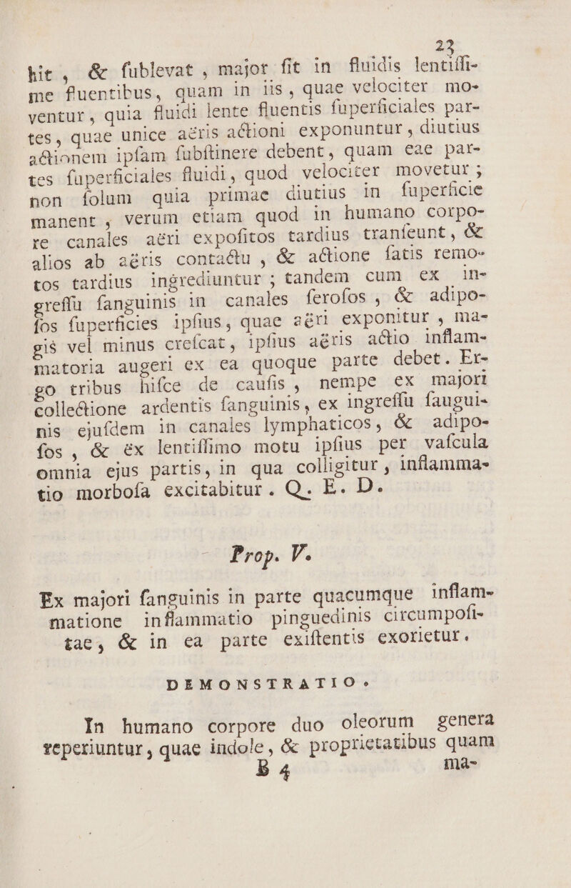 hit , &amp; fublevat , majot fit in fluidis lent if- me fuentibus, quam in lis, quae velociter mo- ventur, quia fluidi lente fluentis fuperficiales par- tes, quae unice a&amp;ris actioni exponuntur , diutius a&amp;ionem ipfam fubftinere debent, quam eae par- es füperficiales fluidi, quod. velociter movetur ; non Íiolum quia primae diutius 1n fuperficie manent , verüm etiam quod in humano corpo- re canales. aeri expofitos tardius tranfeunt, &amp; alios ab aéris contactu , &amp; actione fatis remo- tos tardius ingrediuntur ; tandem cum ex in- greffü fanguinis in canales ferofos , &amp; adipo- fos fuperficles ipfius, quae adri exponitur , ma- gi$ vel minus crefcat , ipfius aédris actio. inflam- matoria augeri ex ca quoque parte debet. Er- go tribus hifce de caufis, nempe ex major Solle&amp;ione ardentis fanguinis, ex ingreffu faugul- nis ejufdem in canales lymphaticos, &amp; adipo- fos , &amp; ex lentiffumo motu ipfius per vaícula omnia ejus partis, in qua colligitur , inflamma- tio morbofa excitabitur. Q. E. D. 7 Prop. V. Ex majori fanguinis in parte quacumque inflam- matione inflammatio pinguedinis circumpoft- tae, &amp; in ea parte exiftentis cxorietur. DEMONSTRATIO?* In humano corpore duo oleorum genera reperiuntur, quae indole, &amp; proprietatibus quam B 4 ma-