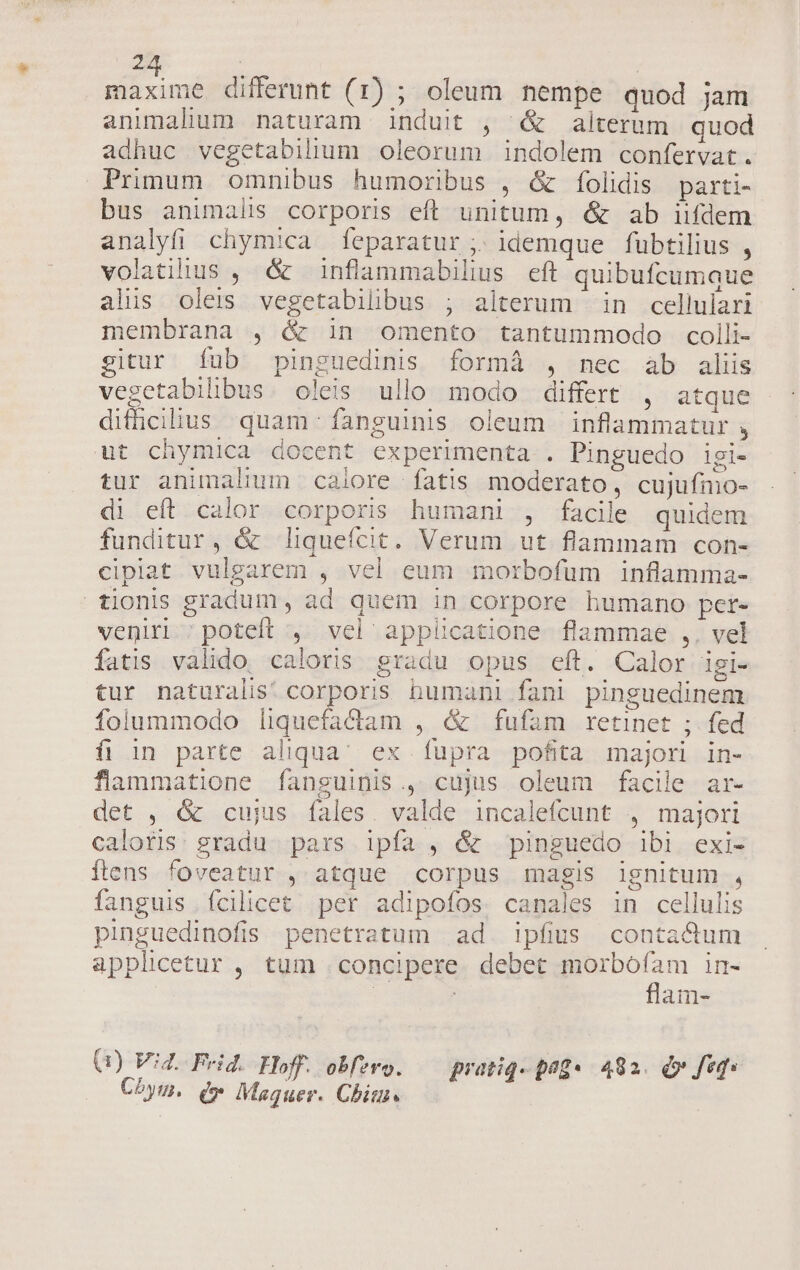 maxime differunt (1) ; oleum nempe quod jam animalium naturam induit , &amp; alterum quod adhuc vegetabihum oleorum indolem confervat. Primum omnibus humoribus , &amp; folidis parti- bus animalis corporis efl unitum, &amp; ab iifdem analyfi chymica feparatur , idemque fübtilius , volatilius , &amp; inflammabilius eft quibufcumque alis oleis vegetabilbus ; alterum in cellulari membrana , &amp; in omento tantummodo colli- gitur Ííub pinguedinis formá , nec ab aliis vegetabilibus. oleis ullo modo differt , atque difhcilius quam: fanguinis oleum inflammatur , ut chymica docent experimenta. . Pinguedo igi- tur animalium calore fatis moderato, cujufmo- di eft calor. corporis humani , facile quidem funditur, &amp; liqueícit. Verum ut flammam con- cipiat vulgarem , vel eum morbofum inflamma- tionis gradum, ad quem in corpore humano per- veniri ; poteft , vel applicatione. flammae ,. vel fatis valido, caloris gradu opus eft. Calor igi- tur naturalis! corporis bumani fani pinguedinem Ífolummodo liquefacdlam , &amp; fufam retinet ;. fed fi in parte aliqua; ex fupra pofita majori in- flammatione fanguinis., cujus oleum facile ar- det , &amp; cujus fales. valde incalefcunt , majori caloris. gradu. pars ipfa , &amp; pinguedo ibi exi- flens foveatur , atque corpus magis lgnitum , fanguis fcilicet per adipofos. canales in cellulis pinguedinofis penetratum ad ipfus conta&amp;um applicetur , tum concipere. debet E in- ! am- (1) V4. Frid. Hoff. obf?ro. pratiq. peg4 482. dv feq. Chbym. (» Maguer. Chi.