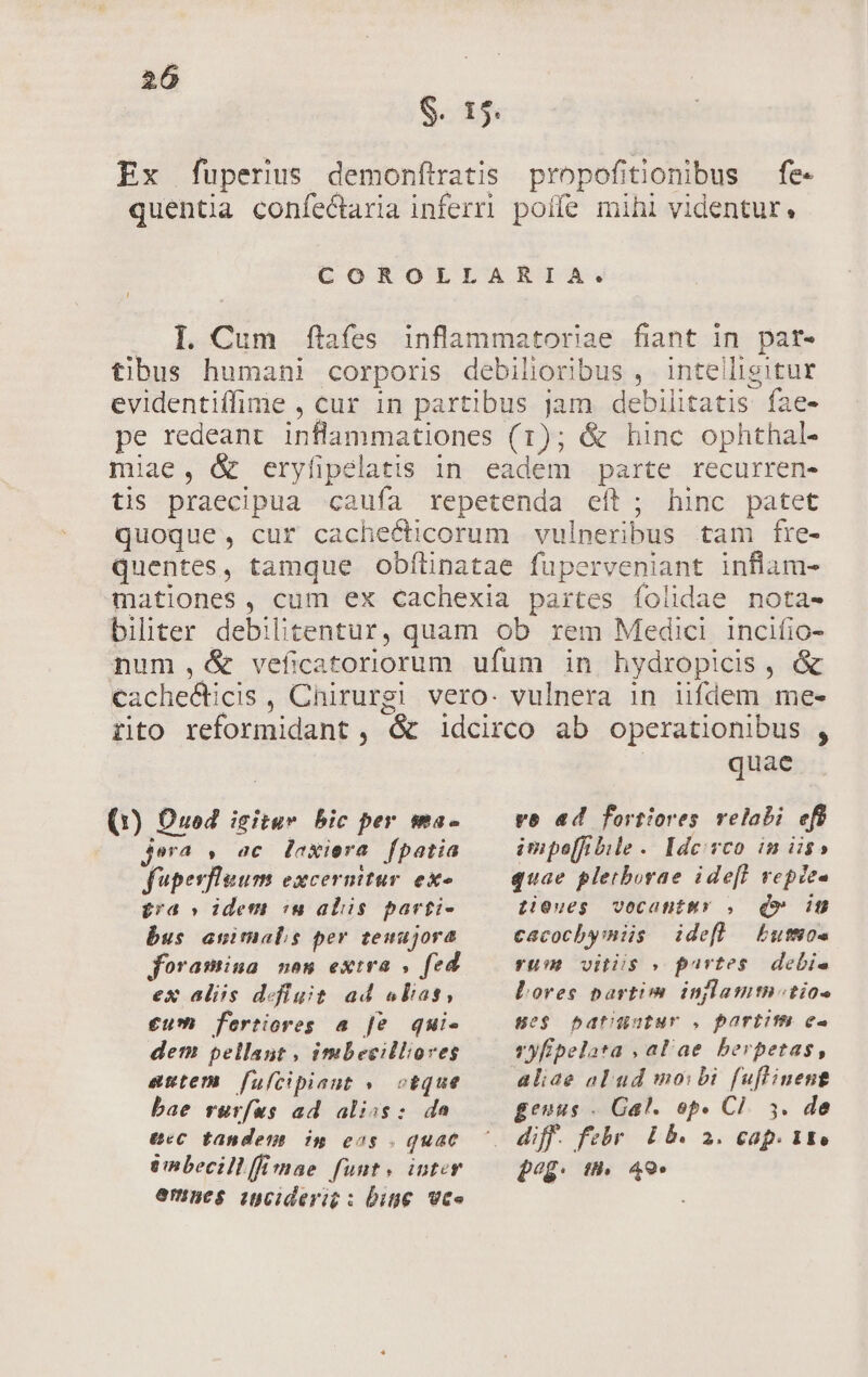 S. 15. Ex fuperius demonftratis propofitionibus — fe- quentia confectaria inferri poífe mihl videntur, COROLLARIA. . l| Cum fies inflammatoriae fiant in patr- tibus humani corporis debilioribus , inteiligitur evidentiffime , cur in partibus jam debilitatis fae- pe redeant inflammationes (1); &amp; hinc ophthal- miae, &amp; eryfipelatis in eadem parte recurren- tis praecipua cauía repetenda eft; hinc patet quoque, cur cachecticorum vulneribus tam fre- quentes, tamque obítinatae fuperveniant inflam- mationes, cum ex Cachexia partes íolidae nota- biliter debilitentur, quam ob rem Medici incifio- num ,d&amp; veficatoriorum ufum in hydropicis, &amp; Cachecticis , Chirurgi vero. vulnera in iifdem me- rito reformidant , &amp; idcirco ab operationibus , | quae (1) Ouod icitur bic per ma- — vo ad fortiores velabi ef jera , ac Daxiera fpatia fuperfleum excermtur ex £ra » idem «n aliis parti- bus animals per tenujora foramina non extra , fed ex alis defit. ad «lias, €um fertiores a fe quie dem pellant , imbeeilloves autem fulcipiaut » oeque bae rurfus ad aliss: da 6€ tandem im eos . quac enbecillffimae funt. inter emnes inciderit : Ditie Vee impe[fibile. Ide: vco in iis» quae pletborae ide[l repze- tieues vecantmy . dv iu cacocbymiis idefl bumos yu vitiis » partes. debi. LDores partim inylamtntios se$ batüutur . partite e- rofipelata , alae berpetas, aliae alud moibi fuflineng genus - Gal. op. Cl. 5. de diff. febr Lb. 2. cap. 15. peg. m. 49.