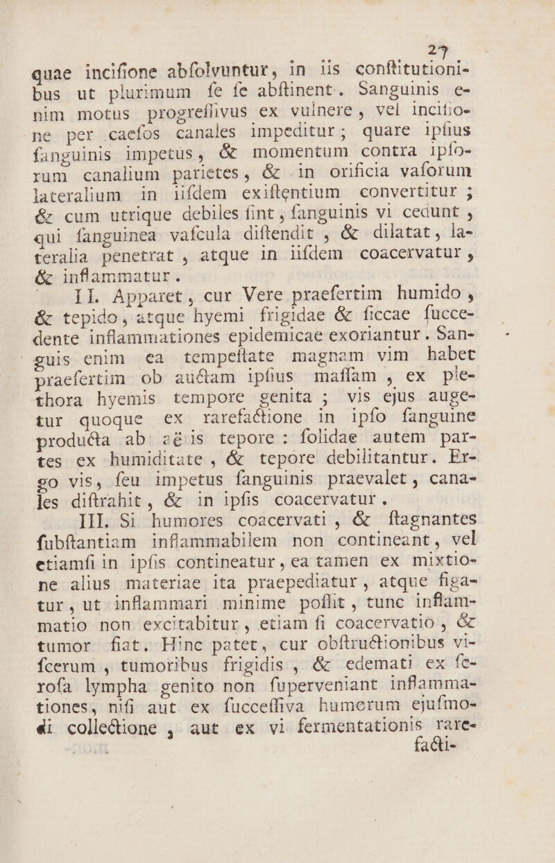 inem cT quae incifione abfolvuntur, in us conftitutioni- bus ut plurimum fe fe abflinent. Sanguinis c- nim motus progreflvus ex vulnere, vel incifio- .pe per .caefos canales impeditur; quare ipfius fanguinis impetus, &amp; momentum contra ipío- rum canalium parietes, &amp; .in orificia vaforum lateralum in iifdem exiftentium convertitur ; &amp; cum utrique debiles fint , fanguinis v1 cedunt , qui fanguinea vafcula diftendit , &amp; dilatat, la- teralia penetrat , atque in iifdem coacervatur, &amp; inflanmmatur. ^X IL Apparet, cur Vere praefertim humido , &amp; tepido, atque hyemi frigidae &amp; ficcae fucce- dente inflammationes epidemicae exoriantur. San- guis enim ea tempeílate magnam vim habet praefertim ob auctam ipfius maffam , ex pie- thora hyemis tempore genita ; vis ejus auge- tur quoque ex rarefacüone in ipfo fanguine producta ab. 2e/is tepore: folidae autem par- tes ex humiditate , &amp; tepore debilitantur. Er- go vis, feu impetus fanguinis praevalet , cana- les diftrahit , &amp; in ipfis coacervatur. III. Si humores coacervati , &amp; ftagnantes fubftantiam inflammabilem non contineant, vel etiamfíiin ipfis contineatur, ea tamen ex mixtio- ne alius materiae ita praepediatur, atque figa- tur, ut inflammari minime poflht, tunc inflam- matio non excitabitur, etiam fi coacervatio , &amp; tumor fiat. Hinc patet, cur obílructionibus Vi- Ícerum , tumoribus frigidis , &amp; edemati ex fc- rofa lympha genito non fuperveniant inflamma- tiones, nifi aut ex fucceífiva humerum ejufmo- f iii aCtl-