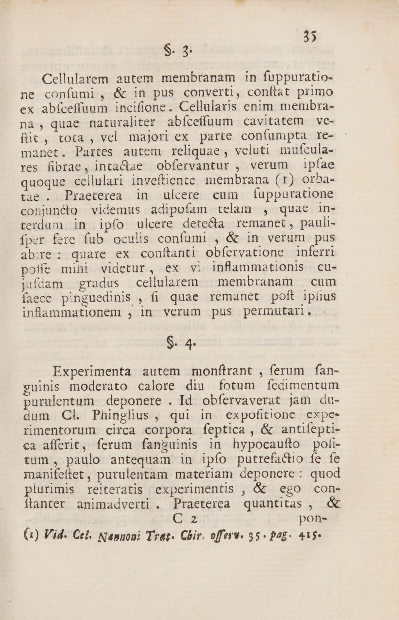 E. $. 2. | Cellularem autem membranam in fuppuratio- ne confumi, &amp; in pus converti, conflat primo ex abfceffuum incifione. Cellularis enim membra- na, quae naturaliter abíceffuum cavitatem ve- fit , tota , vel majori ex parte confumpta re- manet. Partes autem reliquae, veluti mufcula- res fibrae, intaCae obfervantur , verum ipfae quoque cellulari inveftiente membrana (1) orba- tae . Praeterea in ulcere cum fuppuratione conjincto videmus adipofam telam , quae in- terdum in ipfo ulcere detecta remanet, pauli- fper fere fub oculis confumi , &amp; in verum pus abre: quare ex conftanti obfervatione inferri poffe mini videtur, ex vl inflammationis cu- jifdam gradus cellularem membranam — cum faece pinguedinis , fi quae remanet poft ipiius infammationem , in verum pus permutari. $. 4. Experimenta autem monftrant , ferum fan- suinis moderato calore diu fotum fedimentum purulentum deponere . Id. obfervaverat jam du- dum Cl. Phinglius, qui in expofitione expe- iimentorum circa corpora feptica , &amp; antifepti- ca afferit, ferum fanguinis in hypocaufto pofi- tum , paulo antequam in ipfo putrefactio fe fe manifeftet , purulentam materiam deponere: quod plurimis relteratis experimentis , &amp; ego con- íflanter animadverti . Praeterea quantitas , &amp; | G2 pon-