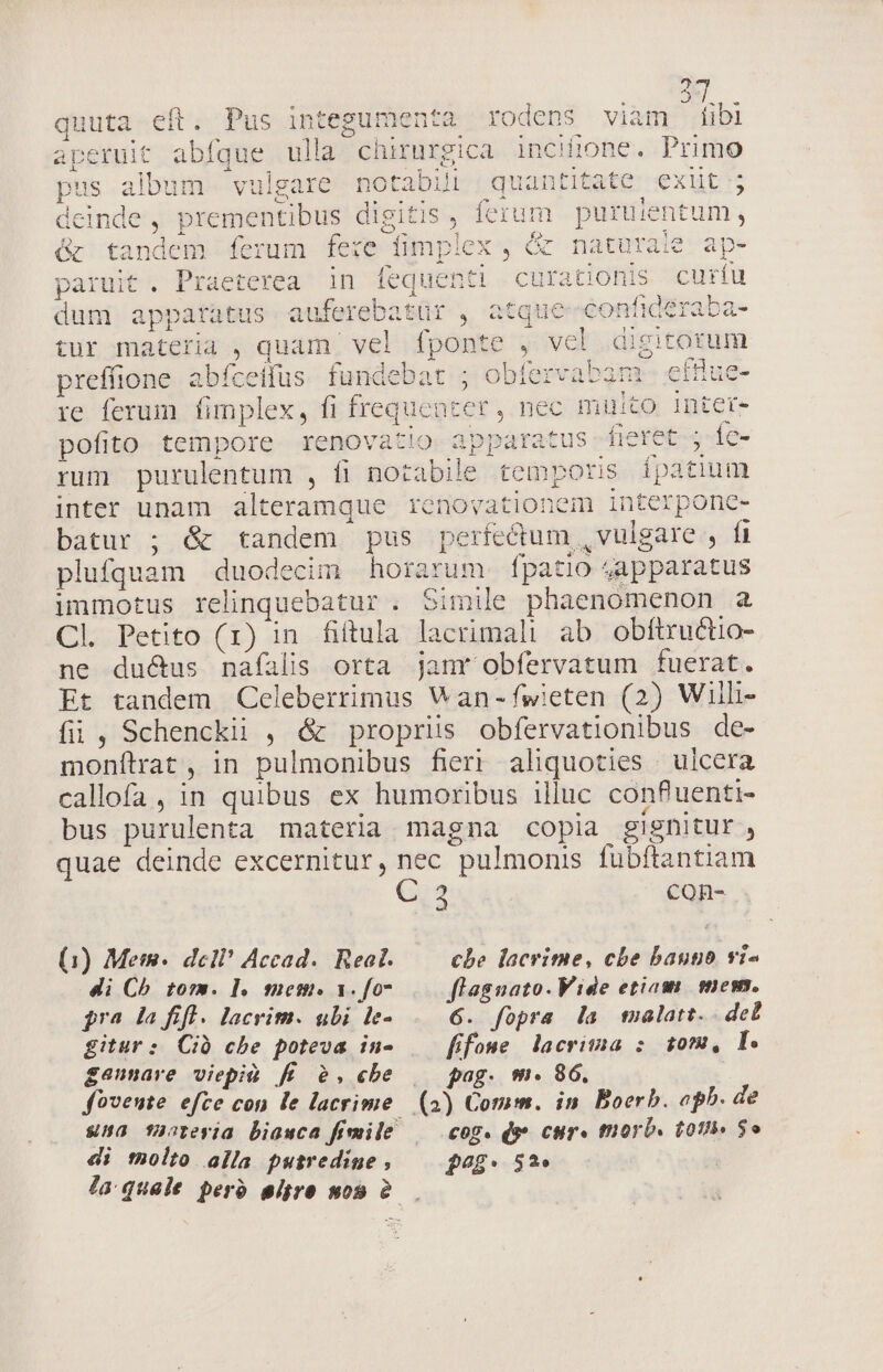 quuta eft. Pus integumenta rodens viam iibi : pus album vulgare notabili quantitate exit ; deinde, prementibus digitis, ferum puruientum, &amp; tandem ferum fere fimplex , &amp; naturaie ap- P dum apparatus auferebatür , atque-confideraba- preffione abfceifus fundebat ; obfervabam- efflue- re ferum fimplex, fi frequent pofito tempore renovatio apparatus fieret ; fc- rum purulentum , fi notabile temporis ípatium inter unam alteramque renovationem interponc- batur ; &amp; tandem pus perfectum , vulgare , fi plufquam duodecim horarum fpatio 4apparatus unmotus relinquebatur . Simile phaenomenon a Cl. Petito (1) in fiftula lacrimali ab obftructio- ne ductus naíalis orta janr obfervatum fuerat. Et tandem Cceleberrimus V an-fwieten (2) Willi fii , Schenckii , &amp; propriis obfervationibus de- monftrat , in pulmonibus fieri aliquoties | ulcera callofa , in quibus ex humoribus illuc conPuenti- bus purulenta materia magna copia gignitur, quae deinde excernitur, nec pulmonis fübftantiam C 2 con- (1) Mem. dcl? Accad.. Real. che lacrime, cbe baupo vi- di Ch tom. l. mem. 1. fo. flagnato.Vide etiam. emess. $ra la fifl. lacrim. ubi le- 6. fopra la tmalatt.. det gitur: Ció che poteva in- [fone lacrima : 10m, l. gaunare viepià fí/ 2,«be | pag. m. 86. fovente efce con le lacrime (2) Comm. in. Boerb. oph. de una T»crevja biawca fimile —— cog. ds» cur. tnorb. tot» $o di tolto alla putredine , $4?£: 5?» la quale perb eigre mos 2...