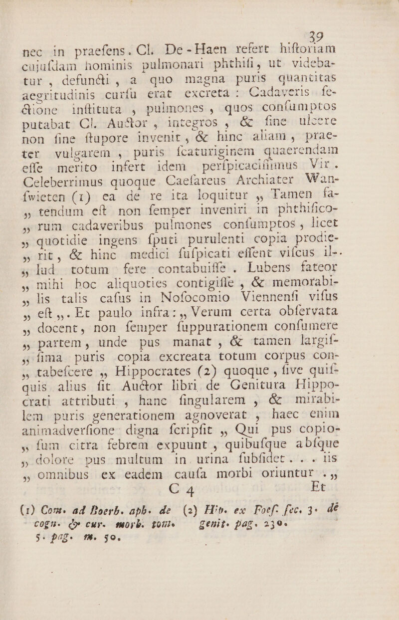 Nod nec in praefens. Cl. De-Haen refert. hiftoriam cujufdam hominis pulmonari phthifij ut. videba- tur , defundi , a quo magna puris quaniitas aegritudinis curfu erat excreta : Cadaver. fe- &amp;ione inftituta , pulmones , quos confumptos putabat Cl. Au&amp;or , integros , &amp; tiec citilsere non fine ftapore invenit, &amp; hinc abam, prae- ter vulgarem , puris fcaturiginem quaerendam effe merito infert idem perípicacifünmus Vir. Celeberrimus quoque Caefareus Archiater Wan- fwieten (1) ea de re ita loquitur , Tamen fía- ,» tendum eft non femper inveniri in phthifico- ,0rum cadaveribus pulmones confumptos , licet » quotidie ingens fputi purulenti copia prodie- » rit, &amp; hinc medici fufpicati effent vifcus ds. ; lud totum fere contabuiffs . Lubens fateor mihi boc aliquoties contigifle , &amp; memorabi- lis talis. cafus in Nofocomio Viennenfi vifus eft,.Et paulo infra:,, Verum certa obfervata » docent, non femper fuppurationem confümere » partem , unde pus manat, &amp; tamen largif- Íima puris copia excreata totum corpus con- » tabefcere ,, Hippocrates (2) quoque , five quif- quis alius fit Audor libri de Genitura Hippo- Crati attributi , hanc fingularem , &amp; mirabi- lem puris generationem agnoverat , haec enim animadverfione: digna fcripfit ,, Qui pus copio- » fum citra febrem expuunt , quibufque abíque » dolore pus multum in. urina fubfidet. . . 1s , omnibus ex eadem caufa morbi oriuntur .;,, C 4 Et (1) Com. ad Boerb. apb. de (2) Hip. ex. Foef. fec, 3*. 4€ COgH- Qo cur. fuüyb. poUI — genit- pag. 259»